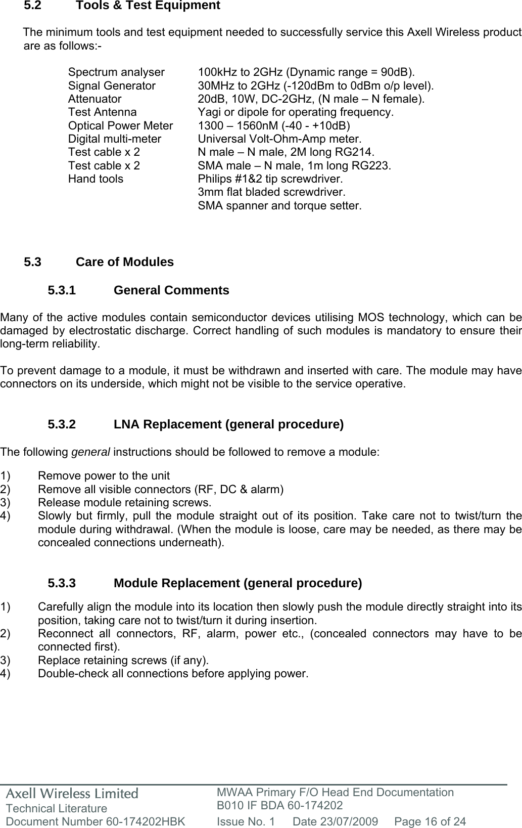 Axell Wireless Limited Technical Literature MWAA Primary F/O Head End Documentation B010 IF BDA 60-174202 Document Number 60-174202HBK  Issue No. 1  Date 23/07/2009  Page 16 of 24   5.2  Tools &amp; Test Equipment  The minimum tools and test equipment needed to successfully service this Axell Wireless product are as follows:-  Spectrum analyser  100kHz to 2GHz (Dynamic range = 90dB). Signal Generator  30MHz to 2GHz (-120dBm to 0dBm o/p level). Attenuator  20dB, 10W, DC-2GHz, (N male – N female). Test Antenna  Yagi or dipole for operating frequency. Optical Power Meter  1300 – 1560nM (-40 - +10dB) Digital multi-meter  Universal Volt-Ohm-Amp meter. Test cable x 2  N male – N male, 2M long RG214. Test cable x 2  SMA male – N male, 1m long RG223. Hand tools  Philips #1&amp;2 tip screwdriver. 3mm flat bladed screwdriver. SMA spanner and torque setter.   5.3  Care of Modules  5.3.1 General Comments  Many of the active modules contain semiconductor devices utilising MOS technology, which can be damaged by electrostatic discharge. Correct handling of such modules is mandatory to ensure their long-term reliability.  To prevent damage to a module, it must be withdrawn and inserted with care. The module may have connectors on its underside, which might not be visible to the service operative.   5.3.2  LNA Replacement (general procedure)  The following general instructions should be followed to remove a module:  1)  Remove power to the unit 2)  Remove all visible connectors (RF, DC &amp; alarm) 3)  Release module retaining screws. 4)  Slowly but firmly, pull the module straight out of its position. Take care not to twist/turn the   module during withdrawal. (When the module is loose, care may be needed, as there may be   concealed connections underneath).   5.3.3 Module Replacement (general procedure)  1)  Carefully align the module into its location then slowly push the module directly straight into its position, taking care not to twist/turn it during insertion. 2)  Reconnect all connectors, RF, alarm, power etc., (concealed connectors may have to be connected first). 3)  Replace retaining screws (if any). 4)  Double-check all connections before applying power. 