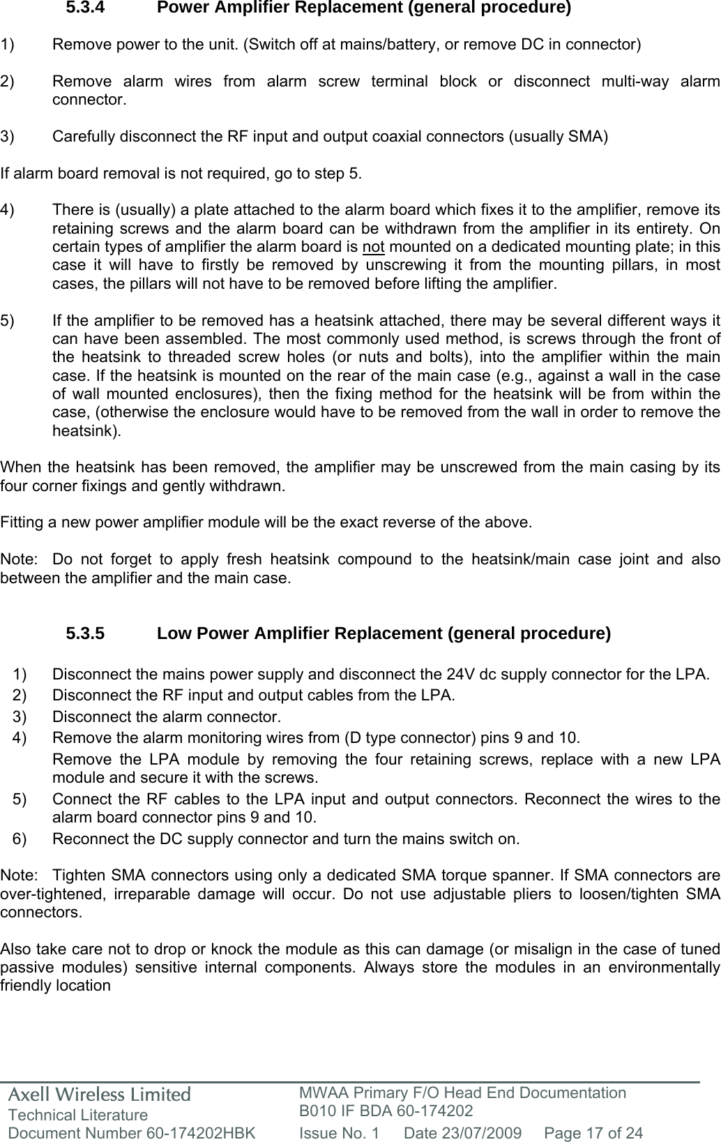 Axell Wireless Limited Technical Literature MWAA Primary F/O Head End Documentation B010 IF BDA 60-174202 Document Number 60-174202HBK  Issue No. 1  Date 23/07/2009  Page 17 of 24   5.3.4  Power Amplifier Replacement (general procedure)  1)  Remove power to the unit. (Switch off at mains/battery, or remove DC in connector)  2)  Remove alarm wires from alarm screw terminal block or disconnect multi-way alarm connector.  3)  Carefully disconnect the RF input and output coaxial connectors (usually SMA)  If alarm board removal is not required, go to step 5.  4)  There is (usually) a plate attached to the alarm board which fixes it to the amplifier, remove its retaining screws and the alarm board can be withdrawn from the amplifier in its entirety. On certain types of amplifier the alarm board is not mounted on a dedicated mounting plate; in this case it will have to firstly be removed by unscrewing it from the mounting pillars, in most cases, the pillars will not have to be removed before lifting the amplifier.  5)  If the amplifier to be removed has a heatsink attached, there may be several different ways it can have been assembled. The most commonly used method, is screws through the front of the heatsink to threaded screw holes (or nuts and bolts), into the amplifier within the main case. If the heatsink is mounted on the rear of the main case (e.g., against a wall in the case of wall mounted enclosures), then the fixing method for the heatsink will be from within the case, (otherwise the enclosure would have to be removed from the wall in order to remove the heatsink).  When the heatsink has been removed, the amplifier may be unscrewed from the main casing by its four corner fixings and gently withdrawn.  Fitting a new power amplifier module will be the exact reverse of the above.  Note:  Do not forget to apply fresh heatsink compound to the heatsink/main case joint and also between the amplifier and the main case.   5.3.5  Low Power Amplifier Replacement (general procedure)  1)  Disconnect the mains power supply and disconnect the 24V dc supply connector for the LPA. 2)  Disconnect the RF input and output cables from the LPA. 3)  Disconnect the alarm connector. 4)  Remove the alarm monitoring wires from (D type connector) pins 9 and 10. Remove the LPA module by removing the four retaining screws, replace with a new LPA module and secure it with the screws. 5)  Connect the RF cables to the LPA input and output connectors. Reconnect the wires to the alarm board connector pins 9 and 10. 6)  Reconnect the DC supply connector and turn the mains switch on.  Note:  Tighten SMA connectors using only a dedicated SMA torque spanner. If SMA connectors are over-tightened, irreparable damage will occur. Do not use adjustable pliers to loosen/tighten SMA connectors.  Also take care not to drop or knock the module as this can damage (or misalign in the case of tuned passive modules) sensitive internal components. Always store the modules in an environmentally friendly location 