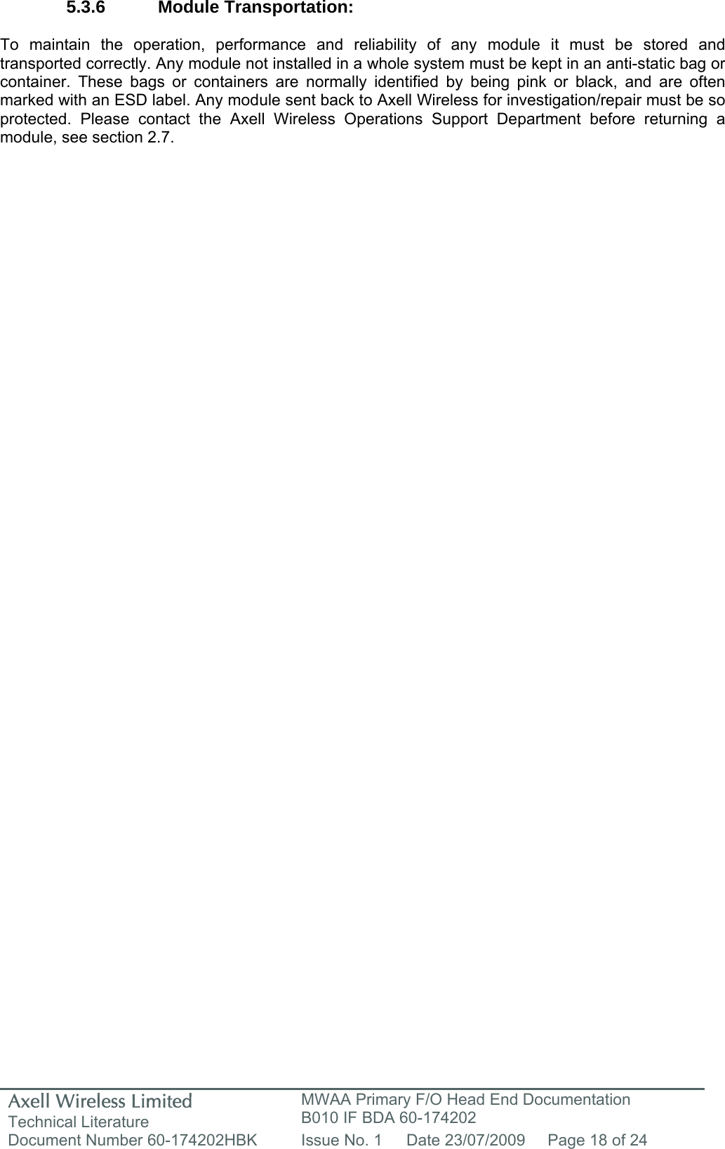 Axell Wireless Limited Technical Literature MWAA Primary F/O Head End Documentation B010 IF BDA 60-174202 Document Number 60-174202HBK  Issue No. 1  Date 23/07/2009  Page 18 of 24   5.3.6 Module Transportation:  To maintain the operation, performance and reliability of any module it must be stored and transported correctly. Any module not installed in a whole system must be kept in an anti-static bag or container. These bags or containers are normally identified by being pink or black, and are often marked with an ESD label. Any module sent back to Axell Wireless for investigation/repair must be so protected. Please contact the Axell Wireless Operations Support Department before returning a module, see section 2.7.        