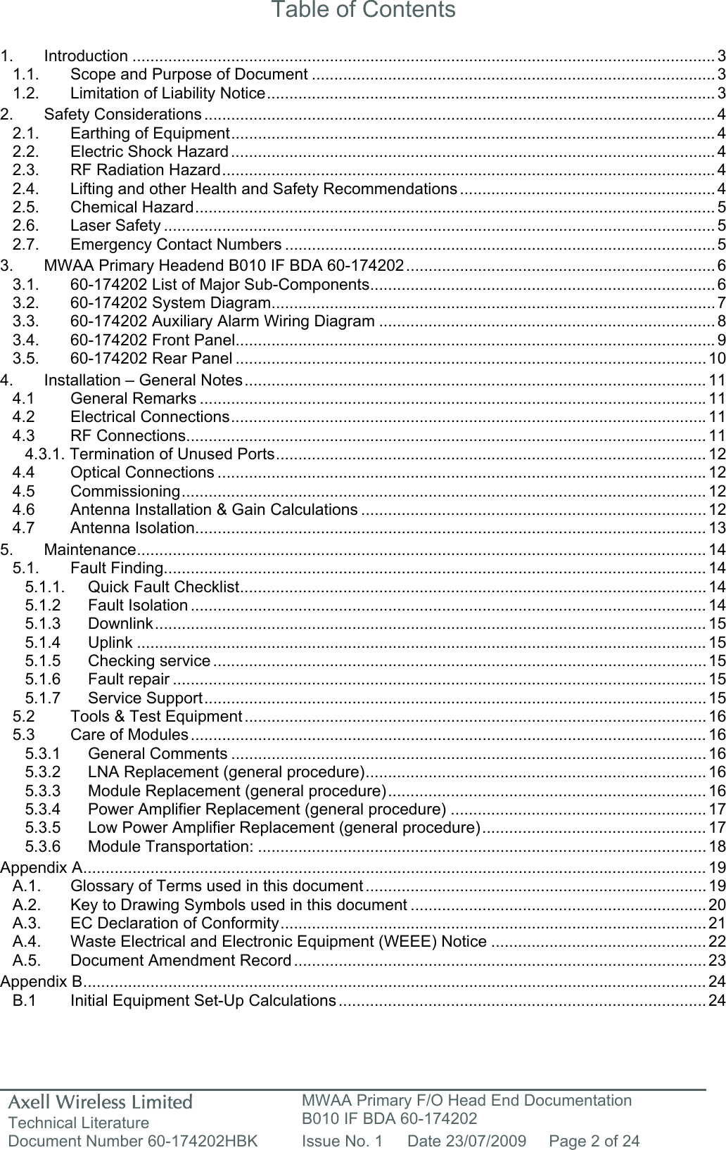 Axell Wireless Limited Technical Literature MWAA Primary F/O Head End Documentation B010 IF BDA 60-174202 Document Number 60-174202HBK  Issue No. 1  Date 23/07/2009  Page 2 of 24   Table of Contents  1. Introduction .................................................................................................................................. 3 1.1. Scope and Purpose of Document ..........................................................................................3 1.2. Limitation of Liability Notice.................................................................................................... 3 2. Safety Considerations .................................................................................................................. 4 2.1. Earthing of Equipment............................................................................................................ 4 2.2. Electric Shock Hazard............................................................................................................ 4 2.3. RF Radiation Hazard.............................................................................................................. 4 2.4. Lifting and other Health and Safety Recommendations ......................................................... 4 2.5. Chemical Hazard.................................................................................................................... 5 2.6. Laser Safety ........................................................................................................................... 5 2.7. Emergency Contact Numbers ................................................................................................ 5 3. MWAA Primary Headend B010 IF BDA 60-174202..................................................................... 6 3.1. 60-174202 List of Major Sub-Components............................................................................. 6 3.2. 60-174202 System Diagram................................................................................................... 7 3.3. 60-174202 Auxiliary Alarm Wiring Diagram ........................................................................... 8 3.4. 60-174202 Front Panel........................................................................................................... 9 3.5. 60-174202 Rear Panel ......................................................................................................... 10 4. Installation – General Notes.......................................................................................................11 4.1 General Remarks .................................................................................................................11 4.2 Electrical Connections..........................................................................................................11 4.3 RF Connections....................................................................................................................11 4.3.1. Termination of Unused Ports................................................................................................ 12 4.4 Optical Connections .............................................................................................................12 4.5 Commissioning..................................................................................................................... 12 4.6 Antenna Installation &amp; Gain Calculations ............................................................................. 12 4.7 Antenna Isolation..................................................................................................................13 5. Maintenance............................................................................................................................... 14 5.1. Fault Finding......................................................................................................................... 14 5.1.1. Quick Fault Checklist........................................................................................................ 14 5.1.2 Fault Isolation ................................................................................................................... 14 5.1.3 Downlink........................................................................................................................... 15 5.1.4 Uplink ............................................................................................................................... 15 5.1.5 Checking service .............................................................................................................. 15 5.1.6 Fault repair ....................................................................................................................... 15 5.1.7 Service Support................................................................................................................15 5.2 Tools &amp; Test Equipment ....................................................................................................... 16 5.3 Care of Modules................................................................................................................... 16 5.3.1 General Comments .......................................................................................................... 16 5.3.2 LNA Replacement (general procedure)............................................................................ 16 5.3.3 Module Replacement (general procedure)....................................................................... 16 5.3.4 Power Amplifier Replacement (general procedure) ......................................................... 17 5.3.5 Low Power Amplifier Replacement (general procedure).................................................. 17 5.3.6 Module Transportation: .................................................................................................... 18 Appendix A........................................................................................................................................... 19 A.1. Glossary of Terms used in this document ............................................................................ 19 A.2. Key to Drawing Symbols used in this document ..................................................................20 A.3. EC Declaration of Conformity............................................................................................... 21 A.4. Waste Electrical and Electronic Equipment (WEEE) Notice ................................................ 22 A.5. Document Amendment Record ............................................................................................ 23 Appendix B........................................................................................................................................... 24 B.1  Initial Equipment Set-Up Calculations.................................................................................. 24    