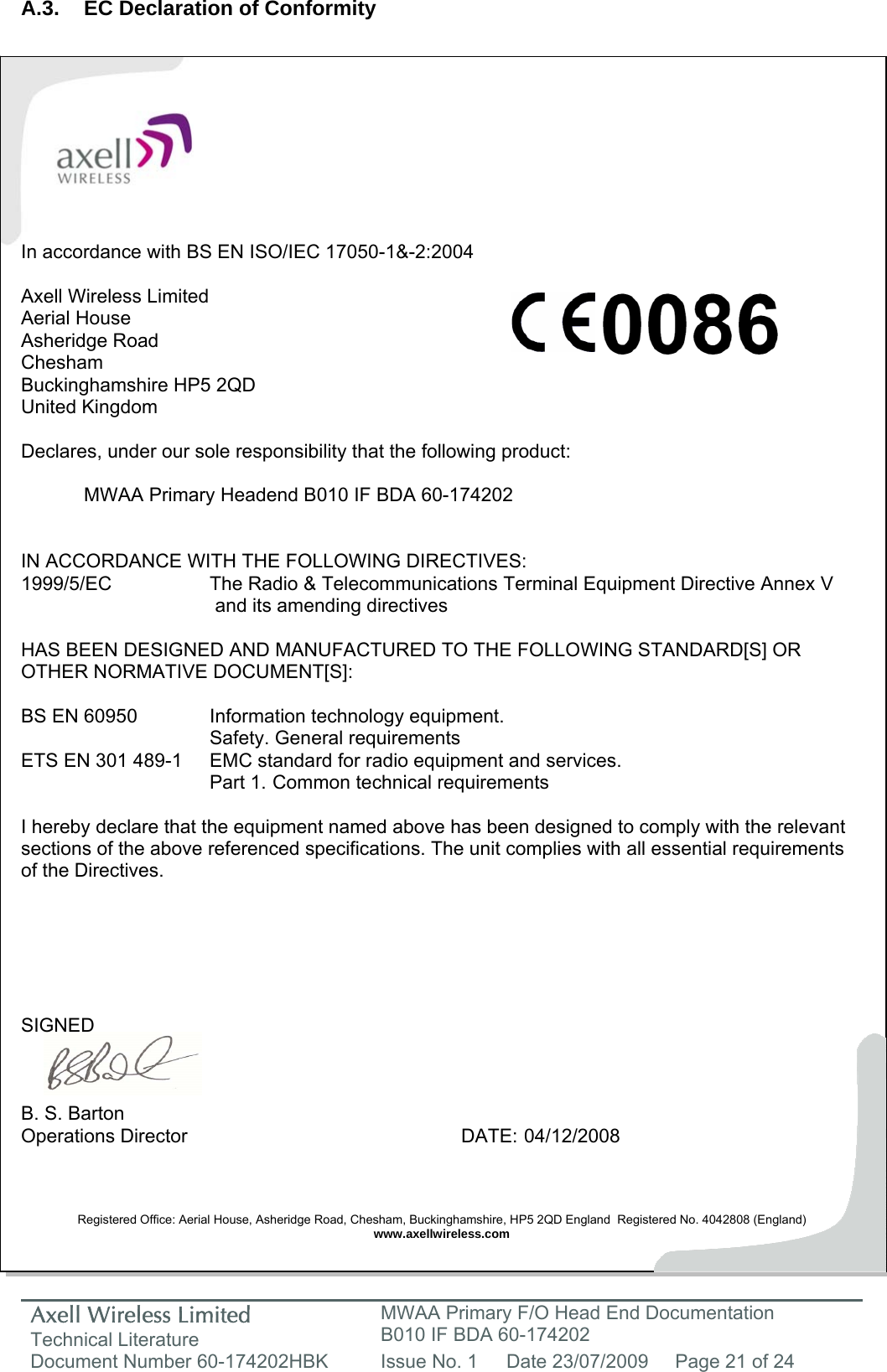 Axell Wireless Limited Technical Literature MWAA Primary F/O Head End Documentation B010 IF BDA 60-174202 Document Number 60-174202HBK  Issue No. 1  Date 23/07/2009  Page 21 of 24   A.3.  EC Declaration of Conformity           In accordance with BS EN ISO/IEC 17050-1&amp;-2:2004  Axell Wireless Limited Aerial House Asheridge Road Chesham Buckinghamshire HP5 2QD United Kingdom  Declares, under our sole responsibility that the following product:    MWAA Primary Headend B010 IF BDA 60-174202   IN ACCORDANCE WITH THE FOLLOWING DIRECTIVES: 1999/5/EC    The Radio &amp; Telecommunications Terminal Equipment Directive Annex V        and its amending directives  HAS BEEN DESIGNED AND MANUFACTURED TO THE FOLLOWING STANDARD[S] OR OTHER NORMATIVE DOCUMENT[S]:  BS EN 60950    Information technology equipment.     Safety. General requirements  ETS EN 301 489-1  EMC standard for radio equipment and services.        Part 1.  Common technical requirements  I hereby declare that the equipment named above has been designed to comply with the relevant sections of the above referenced specifications. The unit complies with all essential requirements of the Directives.       SIGNED    B. S. Barton Operations Director     DATE: 04/12/2008    Registered Office: Aerial House, Asheridge Road, Chesham, Buckinghamshire, HP5 2QD England  Registered No. 4042808 (England) www.axellwireless.com     