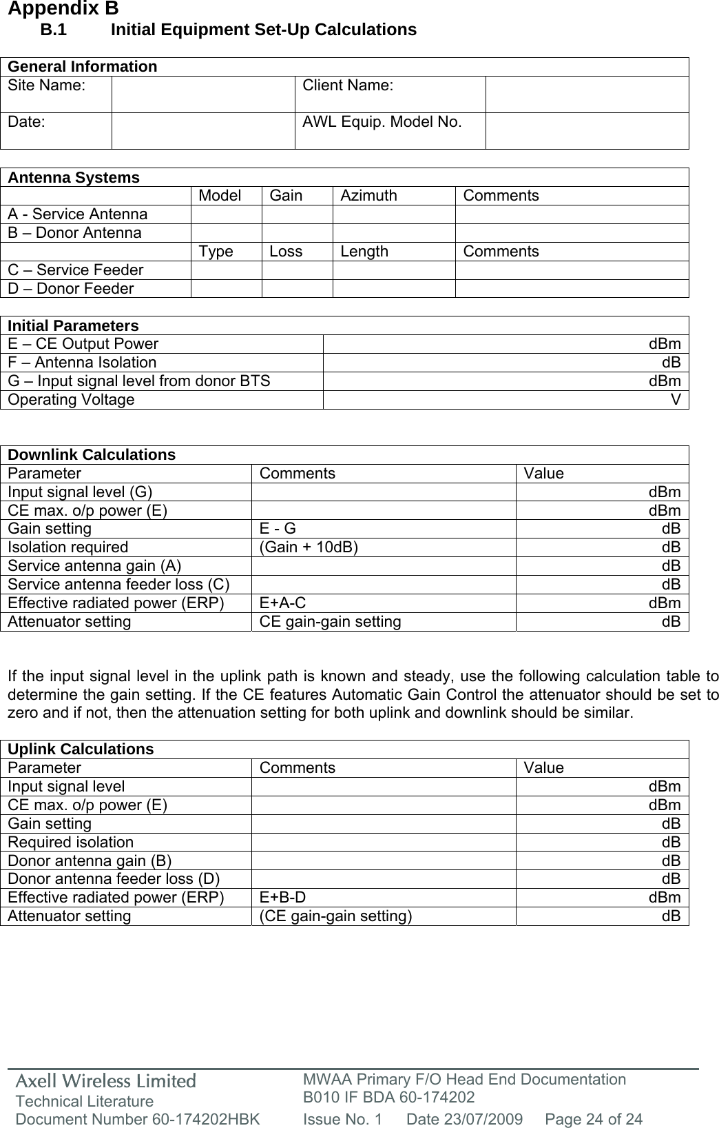 Axell Wireless Limited Technical Literature MWAA Primary F/O Head End Documentation B010 IF BDA 60-174202 Document Number 60-174202HBK  Issue No. 1  Date 23/07/2009  Page 24 of 24   Appendix B B.1   Initial Equipment Set-Up Calculations  General Information Site Name:    Client Name:   Date:   AWL Equip. Model No.    Antenna Systems  Model Gain Azimuth Comments A - Service Antenna         B – Donor Antenna          Type Loss Length Comments C – Service Feeder         D – Donor Feeder          Initial Parameters E – CE Output Power  dBmF – Antenna Isolation  dBG – Input signal level from donor BTS  dBmOperating Voltage  V  Downlink Calculations Parameter Comments  Value Input signal level (G)    dBmCE max. o/p power (E)    dBmGain setting  E - G  dBIsolation required  (Gain + 10dB)  dBService antenna gain (A)    dBService antenna feeder loss (C)    dBEffective radiated power (ERP)  E+A-C  dBmAttenuator setting  CE gain-gain setting  dB  If the input signal level in the uplink path is known and steady, use the following calculation table to determine the gain setting. If the CE features Automatic Gain Control the attenuator should be set to zero and if not, then the attenuation setting for both uplink and downlink should be similar.  Uplink Calculations Parameter Comments  Value Input signal level    dBmCE max. o/p power (E)    dBmGain setting    dBRequired isolation    dBDonor antenna gain (B)    dBDonor antenna feeder loss (D)    dBEffective radiated power (ERP)  E+B-D  dBmAttenuator setting  (CE gain-gain setting)  dB     