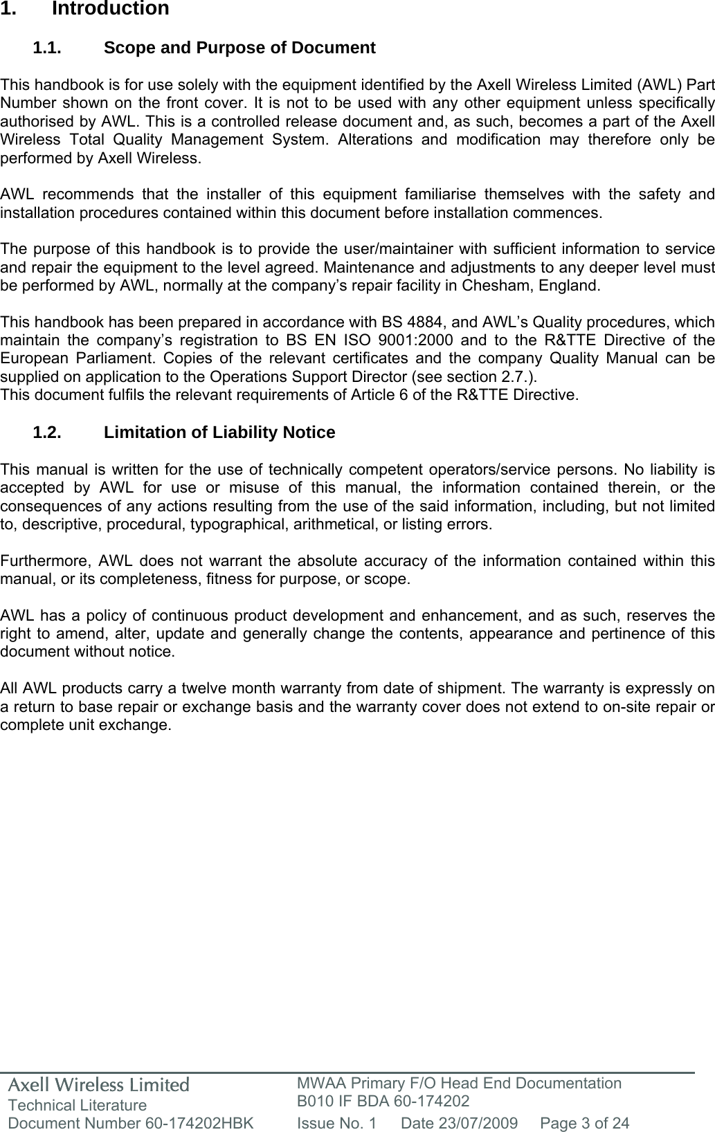 Axell Wireless Limited Technical Literature MWAA Primary F/O Head End Documentation B010 IF BDA 60-174202 Document Number 60-174202HBK  Issue No. 1  Date 23/07/2009  Page 3 of 24   1. Introduction  1.1.  Scope and Purpose of Document  This handbook is for use solely with the equipment identified by the Axell Wireless Limited (AWL) Part Number shown on the front cover. It is not to be used with any other equipment unless specifically authorised by AWL. This is a controlled release document and, as such, becomes a part of the Axell Wireless Total Quality Management System. Alterations and modification may therefore only be performed by Axell Wireless.  AWL recommends that the installer of this equipment familiarise themselves with the safety and installation procedures contained within this document before installation commences.  The purpose of this handbook is to provide the user/maintainer with sufficient information to service and repair the equipment to the level agreed. Maintenance and adjustments to any deeper level must be performed by AWL, normally at the company’s repair facility in Chesham, England.  This handbook has been prepared in accordance with BS 4884, and AWL’s Quality procedures, which maintain the company’s registration to BS EN ISO 9001:2000 and to the R&amp;TTE Directive of the European Parliament. Copies of the relevant certificates and the company Quality Manual can be supplied on application to the Operations Support Director (see section 2.7.). This document fulfils the relevant requirements of Article 6 of the R&amp;TTE Directive.  1.2. Limitation of Liability Notice  This manual is written for the use of technically competent operators/service persons. No liability is accepted by AWL for use or misuse of this manual, the information contained therein, or the consequences of any actions resulting from the use of the said information, including, but not limited to, descriptive, procedural, typographical, arithmetical, or listing errors.  Furthermore, AWL does not warrant the absolute accuracy of the information contained within this manual, or its completeness, fitness for purpose, or scope.  AWL has a policy of continuous product development and enhancement, and as such, reserves the right to amend, alter, update and generally change the contents, appearance and pertinence of this document without notice.  All AWL products carry a twelve month warranty from date of shipment. The warranty is expressly on a return to base repair or exchange basis and the warranty cover does not extend to on-site repair or complete unit exchange.  