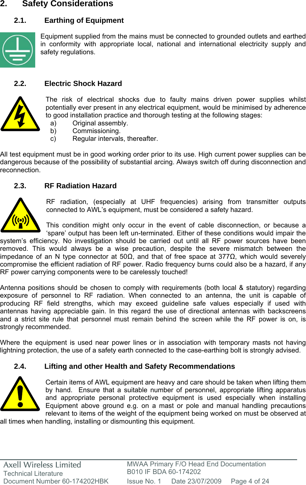 Axell Wireless Limited Technical Literature MWAA Primary F/O Head End Documentation B010 IF BDA 60-174202 Document Number 60-174202HBK  Issue No. 1  Date 23/07/2009  Page 4 of 24   2. Safety Considerations  2.1.  Earthing of Equipment  Equipment supplied from the mains must be connected to grounded outlets and earthed in conformity with appropriate local, national and international electricity supply and safety regulations.    2.2.  Electric Shock Hazard  The risk of electrical shocks due to faulty mains driven power supplies whilst potentially ever present in any electrical equipment, would be minimised by adherence to good installation practice and thorough testing at the following stages:     All test equipment must be in good working order prior to its use. High current power supplies can be dangerous because of the possibility of substantial arcing. Always switch off during disconnection and reconnection.  2.3.  RF Radiation Hazard  RF radiation, (especially at UHF frequencies) arising from transmitter outputs connected to AWL’s equipment, must be considered a safety hazard.  This condition might only occur in the event of cable disconnection, or because a ‘spare’ output has been left un-terminated. Either of these conditions would impair the system’s efficiency. No investigation should be carried out until all RF power sources have been removed. This would always be a wise precaution, despite the severe mismatch between the impedance of an N type connector at 50Ω, and that of free space at 377Ω, which would severely compromise the efficient radiation of RF power. Radio frequency burns could also be a hazard, if any RF power carrying components were to be carelessly touched!  Antenna positions should be chosen to comply with requirements (both local &amp; statutory) regarding exposure of personnel to RF radiation. When connected to an antenna, the unit is capable of producing RF field strengths, which may exceed guideline safe values especially if used with antennas having appreciable gain. In this regard the use of directional antennas with backscreens and a strict site rule that personnel must remain behind the screen while the RF power is on, is strongly recommended.  Where the equipment is used near power lines or in association with temporary masts not having lightning protection, the use of a safety earth connected to the case-earthing bolt is strongly advised.  2.4.  Lifting and other Health and Safety Recommendations  Certain items of AWL equipment are heavy and care should be taken when lifting them by hand.  Ensure that a suitable number of personnel, appropriate lifting apparatus and appropriate personal protective equipment is used especially when installing Equipment above ground e.g. on a mast or pole and manual handling precautions relevant to items of the weight of the equipment being worked on must be observed at all times when handling, installing or dismounting this equipment.   a) Original assembly. b) Commissioning. c)  Regular intervals, thereafter. 
