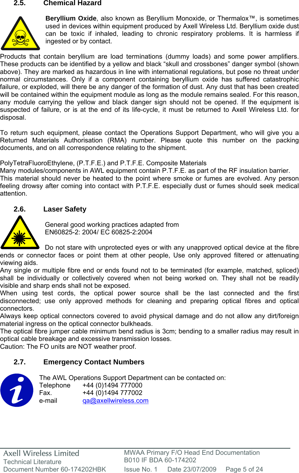 Axell Wireless Limited Technical Literature MWAA Primary F/O Head End Documentation B010 IF BDA 60-174202 Document Number 60-174202HBK  Issue No. 1  Date 23/07/2009  Page 5 of 24   2.5. Chemical Hazard  Beryllium Oxide, also known as Beryllium Monoxide, or Thermalox™, is sometimes used in devices within equipment produced by Axell Wireless Ltd. Beryllium oxide dust can be toxic if inhaled, leading to chronic respiratory problems. It is harmless if ingested or by contact.  Products that contain beryllium are load terminations (dummy loads) and some power amplifiers. These products can be identified by a yellow and black “skull and crossbones” danger symbol (shown above). They are marked as hazardous in line with international regulations, but pose no threat under normal circumstances. Only if a component containing beryllium oxide has suffered catastrophic failure, or exploded, will there be any danger of the formation of dust. Any dust that has been created will be contained within the equipment module as long as the module remains sealed. For this reason, any module carrying the yellow and black danger sign should not be opened. If the equipment is suspected of failure, or is at the end of its life-cycle, it must be returned to Axell Wireless Ltd. for disposal.  To return such equipment, please contact the Operations Support Department, who will give you a Returned Materials Authorisation (RMA) number. Please quote this number on the packing documents, and on all correspondence relating to the shipment.  PolyTetraFluoroEthylene, (P.T.F.E.) and P.T.F.E. Composite Materials Many modules/components in AWL equipment contain P.T.F.E. as part of the RF insulation barrier. This material should never be heated to the point where smoke or fumes are evolved. Any person feeling drowsy after coming into contact with P.T.F.E. especially dust or fumes should seek medical attention.  2.6. Laser Safety  General good working practices adapted from EN60825-2: 2004/ EC 60825-2:2004  Do not stare with unprotected eyes or with any unapproved optical device at the fibre ends or connector faces or point them at other people, Use only approved filtered or attenuating viewing aids. Any single or multiple fibre end or ends found not to be terminated (for example, matched, spliced) shall be individually or collectively covered when not being worked on. They shall not be readily visible and sharp ends shall not be exposed. When using test cords, the optical power source shall be the last connected and the first disconnected; use only approved methods for cleaning and preparing optical fibres and optical connectors. Always keep optical connectors covered to avoid physical damage and do not allow any dirt/foreign material ingress on the optical connector bulkheads. The optical fibre jumper cable minimum bend radius is 3cm; bending to a smaller radius may result in optical cable breakage and excessive transmission losses. Caution: The FO units are NOT weather proof.  2.7.  Emergency Contact Numbers  The AWL Operations Support Department can be contacted on: Telephone   +44 (0)1494 777000 Fax.    +44 (0)1494 777002 e-mail   qa@axellwireless.com    