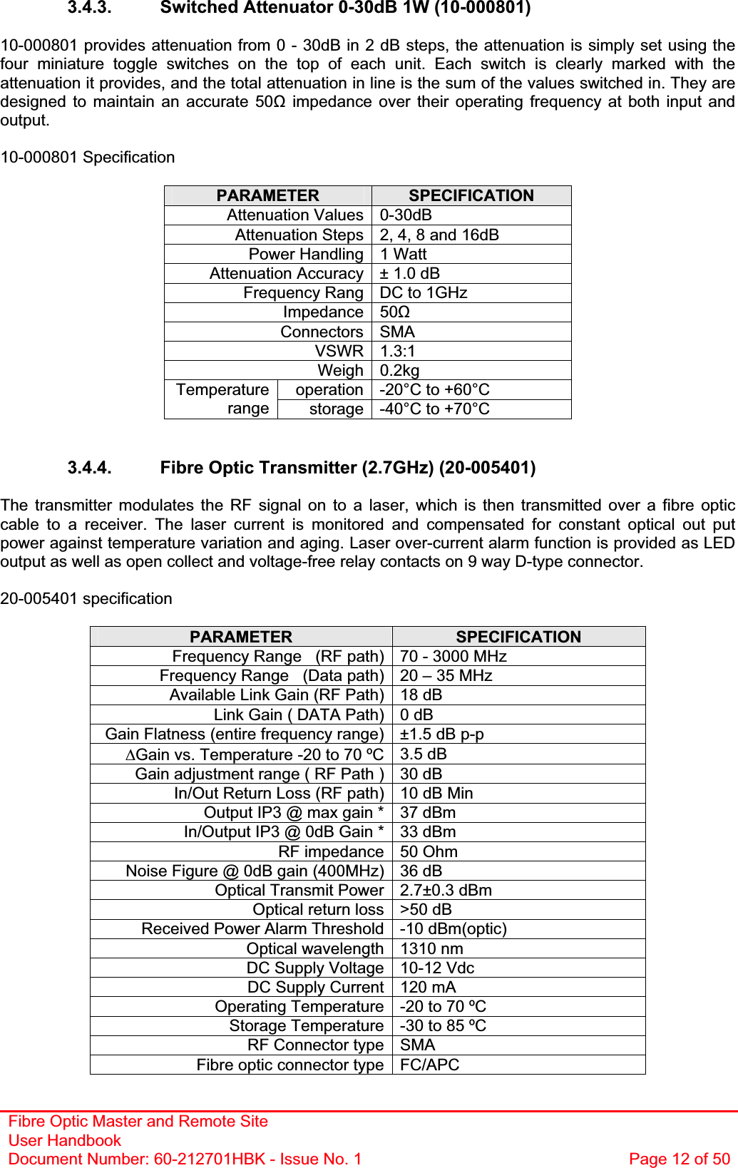 Fibre Optic Master and Remote Site User Handbook Document Number: 60-212701HBK - Issue No. 1  Page 12 of 503.4.3.  Switched Attenuator 0-30dB 1W (10-000801)  10-000801 provides attenuation from 0 - 30dB in 2 dB steps, the attenuation is simply set using the four miniature toggle switches on the top of each unit. Each switch is clearly marked with the attenuation it provides, and the total attenuation in line is the sum of the values switched in. They are designed to maintain an accurate 50ȍ impedance over their operating frequency at both input and output.10-000801 Specification PARAMETER SPECIFICATIONAttenuation Values 0-30dB Attenuation Steps 2, 4, 8 and 16dB Power Handling 1 Watt Attenuation Accuracy ± 1.0 dB Frequency Rang  DC to 1GHz Impedance 50ȍConnectors SMA VSWR 1.3:1 Weigh 0.2kg operation -20°C to +60°C Temperaturerange storage -40°C to +70°C 3.4.4.  Fibre Optic Transmitter (2.7GHz) (20-005401) The transmitter modulates the RF signal on to a laser, which is then transmitted over a fibre optic cable to a receiver. The laser current is monitored and compensated for constant optical out put power against temperature variation and aging. Laser over-current alarm function is provided as LED output as well as open collect and voltage-free relay contacts on 9 way D-type connector. 20-005401 specificationPARAMETER SPECIFICATIONFrequency Range   (RF path) 70 - 3000 MHz Frequency Range   (Data path) 20 – 35 MHz Available Link Gain (RF Path) 18 dB Link Gain ( DATA Path) 0 dB Gain Flatness (entire frequency range) ±1.5 dB p-p &apos;Gain vs. Temperature -20 to 70 ºC 3.5 dB Gain adjustment range ( RF Path ) 30 dB In/Out Return Loss (RF path) 10 dB Min Output IP3 @ max gain * 37 dBm In/Output IP3 @ 0dB Gain * 33 dBm  RF impedance 50 Ohm Noise Figure @ 0dB gain (400MHz) 36 dB Optical Transmit Power 2.7±0.3 dBm Optical return loss &gt;50 dB Received Power Alarm Threshold -10 dBm(optic) Optical wavelength 1310 nm DC Supply Voltage 10-12 Vdc DC Supply Current 120 mA Operating Temperature -20 to 70 ºC Storage Temperature -30 to 85 ºC RF Connector type SMA Fibre optic connector type FC/APC 