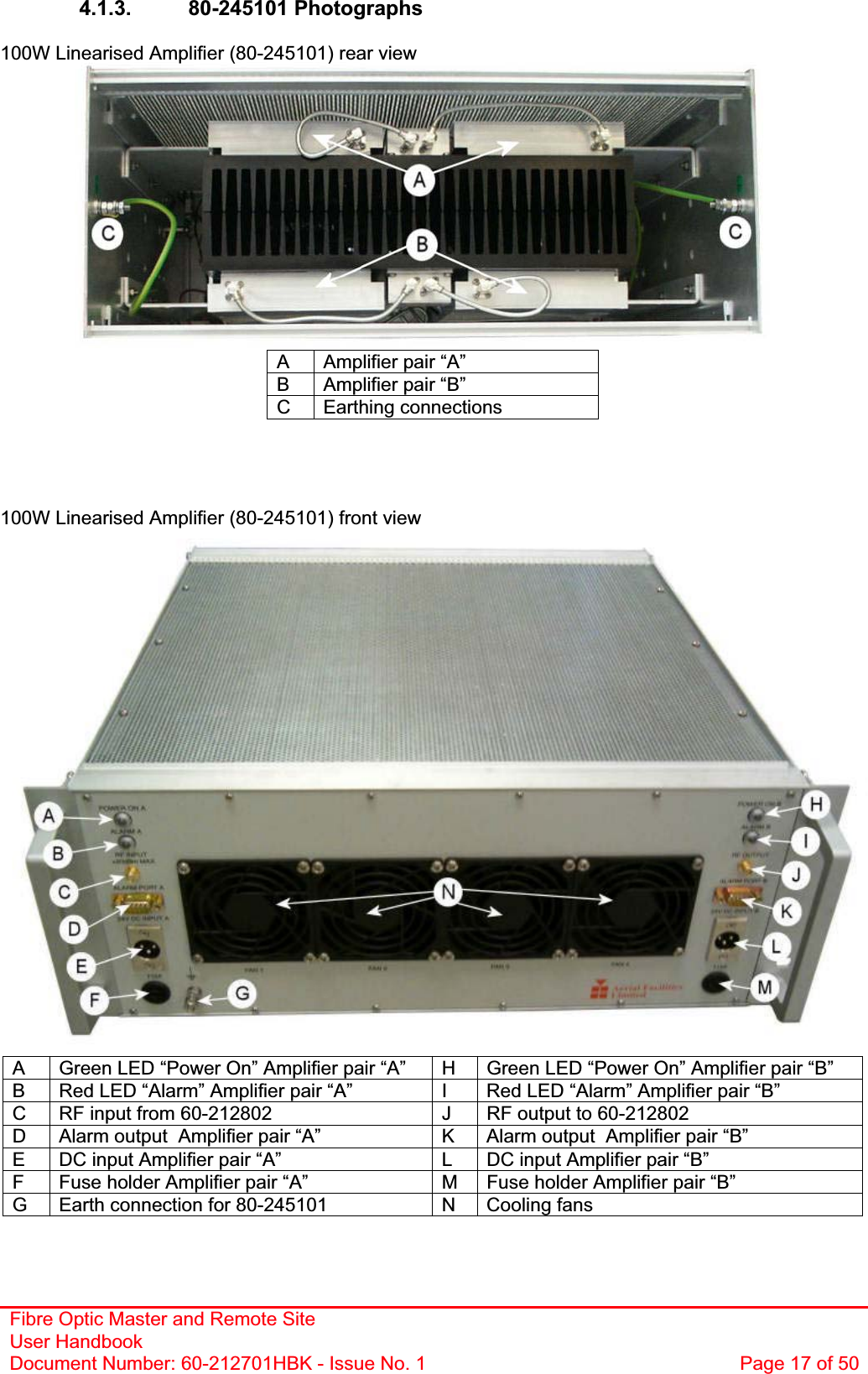 Fibre Optic Master and Remote Site User Handbook Document Number: 60-212701HBK - Issue No. 1  Page 17 of 504.1.3. 80-245101 Photographs 100W Linearised Amplifier (80-245101) rear view A  Amplifier pair “A” B  Amplifier pair “B” C Earthing connections 100W Linearised Amplifier (80-245101) front view A  Green LED “Power On” Amplifier pair “A”  H  Green LED “Power On” Amplifier pair “B” B  Red LED “Alarm” Amplifier pair “A”  I  Red LED “Alarm” Amplifier pair “B” C  RF input from 60-212802  J  RF output to 60-212802 D  Alarm output  Amplifier pair “A”  K  Alarm output  Amplifier pair “B” E  DC input Amplifier pair “A”  L  DC input Amplifier pair “B” F  Fuse holder Amplifier pair “A”  M  Fuse holder Amplifier pair “B” G  Earth connection for 80-245101  N  Cooling fans 
