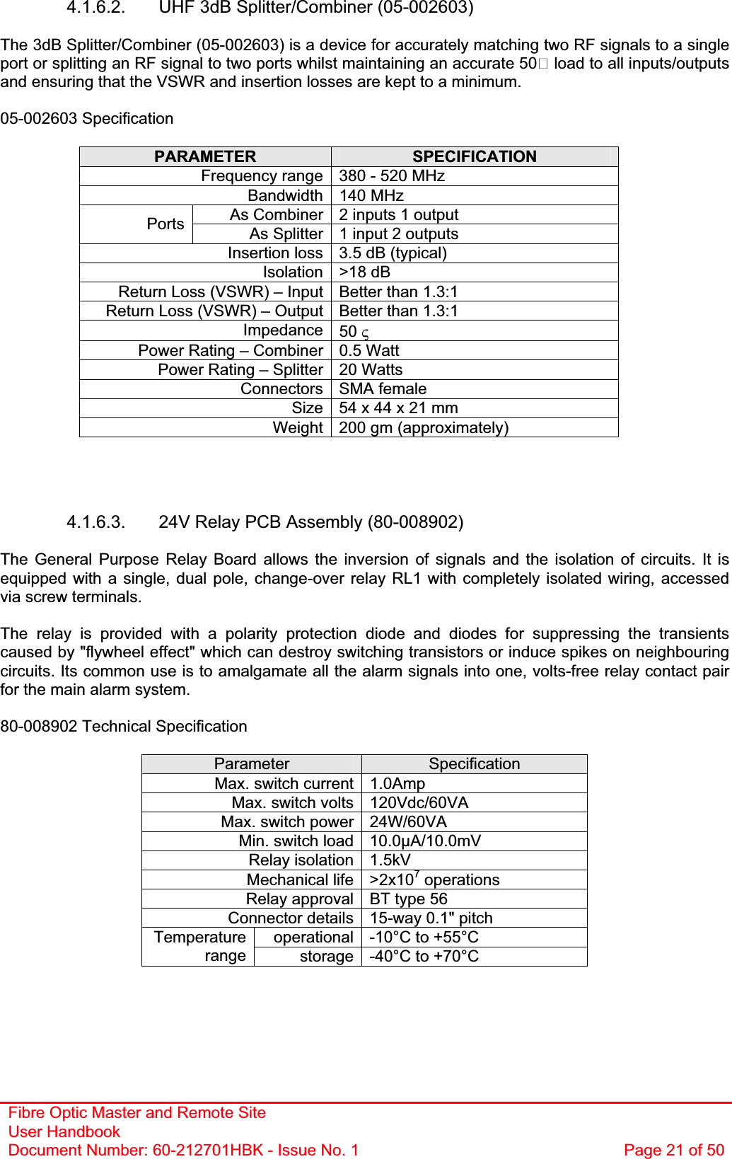 Fibre Optic Master and Remote Site User Handbook Document Number: 60-212701HBK - Issue No. 1  Page 21 of 504.1.6.2.  UHF 3dB Splitter/Combiner (05-002603) The 3dB Splitter/Combiner (05-002603) is a device for accurately matching two RF signals to a single port or splitting an RF signal to two ports whilst maintaining an accurate 50 load to all inputs/outputs and ensuring that the VSWR and insertion losses are kept to a minimum.05-002603 Specification PARAMETER SPECIFICATIONFrequency range 380 - 520 MHz Bandwidth 140 MHz As Combiner 2 inputs 1 output Ports As Splitter 1 input 2 outputs Insertion loss 3.5 dB (typical) Isolation &gt;18 dB Return Loss (VSWR) – Input Better than 1.3:1 Return Loss (VSWR) – Output Better than 1.3:1 Impedance 50 9Power Rating – Combiner 0.5 Watt Power Rating – Splitter 20 Watts Connectors SMA female Size 54 x 44 x 21 mm  Weight 200 gm (approximately) 4.1.6.3.  24V Relay PCB Assembly (80-008902) The General Purpose Relay Board allows the inversion of signals and the isolation of circuits. It is equipped with a single, dual pole, change-over relay RL1 with completely isolated wiring, accessed via screw terminals. The relay is provided with a polarity protection diode and diodes for suppressing the transients caused by &quot;flywheel effect&quot; which can destroy switching transistors or induce spikes on neighbouring circuits. Its common use is to amalgamate all the alarm signals into one, volts-free relay contact pair for the main alarm system. 80-008902 Technical Specification Parameter SpecificationMax. switch current 1.0Amp Max. switch volts 120Vdc/60VA Max. switch power 24W/60VA Min. switch load 10.0µA/10.0mV Relay isolation 1.5kV Mechanical life &gt;2x107 operations Relay approval BT type 56 Connector details 15-way 0.1&quot; pitch operational -10°C to +55°C Temperaturerange storage -40°C to +70°C 