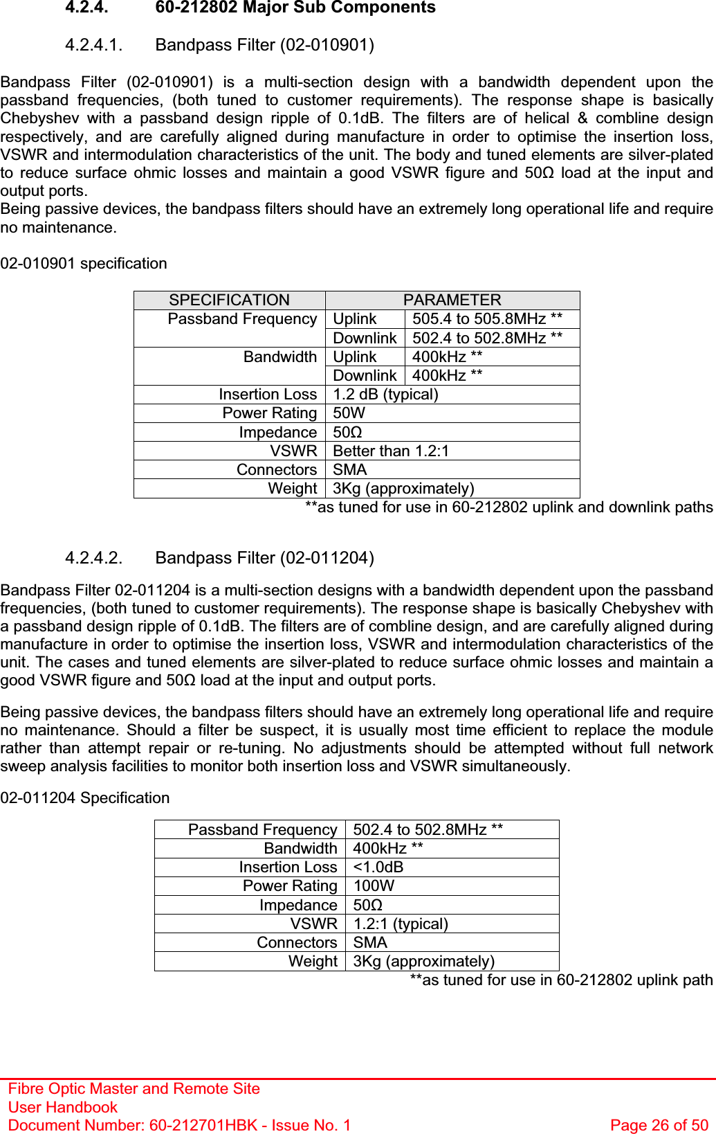 Fibre Optic Master and Remote Site User Handbook Document Number: 60-212701HBK - Issue No. 1  Page 26 of 504.2.4.  60-212802 Major Sub Components 4.2.4.1.  Bandpass Filter (02-010901)Bandpass Filter (02-010901) is a multi-section design with a bandwidth dependent upon the passband frequencies, (both tuned to customer requirements). The response shape is basically Chebyshev with a passband design ripple of 0.1dB. The filters are of helical &amp; combline design respectively, and are carefully aligned during manufacture in order to optimise the insertion loss, VSWR and intermodulation characteristics of the unit. The body and tuned elements are silver-plated to reduce surface ohmic losses and maintain a good VSWR figure and 50ȍ load at the input and output ports. Being passive devices, the bandpass filters should have an extremely long operational life and require no maintenance. 02-010901 specification SPECIFICATION PARAMETERUplink  505.4 to 505.8MHz ** Passband FrequencyDownlink 502.4 to 502.8MHz ** Uplink 400kHz ** BandwidthDownlink 400kHz ** Insertion Loss 1.2 dB (typical) Power Rating 50W Impedance 50ȍVSWR Better than 1.2:1 Connectors SMA Weight 3Kg (approximately) **as tuned for use in 60-212802 uplink and downlink paths 4.2.4.2. Bandpass Filter (02-011204) Bandpass Filter 02-011204 is a multi-section designs with a bandwidth dependent upon the passband frequencies, (both tuned to customer requirements). The response shape is basically Chebyshev with a passband design ripple of 0.1dB. The filters are of combline design, and are carefully aligned during manufacture in order to optimise the insertion loss, VSWR and intermodulation characteristics of the unit. The cases and tuned elements are silver-plated to reduce surface ohmic losses and maintain a good VSWR figure and 50ȍ load at the input and output ports.Being passive devices, the bandpass filters should have an extremely long operational life and require no maintenance. Should a filter be suspect, it is usually most time efficient to replace the module rather than attempt repair or re-tuning. No adjustments should be attempted without full network sweep analysis facilities to monitor both insertion loss and VSWR simultaneously. 02-011204 Specification Passband Frequency 502.4 to 502.8MHz ** Bandwidth 400kHz ** Insertion Loss &lt;1.0dB Power Rating 100W Impedance 50ȍVSWR 1.2:1 (typical) Connectors SMA Weight 3Kg (approximately) **as tuned for use in 60-212802 uplink path 