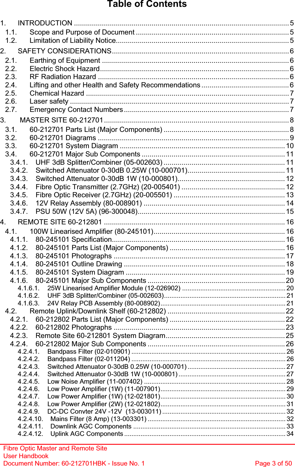 Fibre Optic Master and Remote Site User Handbook Document Number: 60-212701HBK - Issue No. 1  Page 3 of 50Table of Contents 1. INTRODUCTION ............................................................................................................ 51.1. Scope and Purpose of Document ............................................................................. 51.2. Limitation of Liability Notice....................................................................................... 52. SAFETY CONSIDERATIONS......................................................................................... 62.1. Earthing of Equipment .............................................................................................. 62.2. Electric Shock Hazard...............................................................................................62.3. RF Radiation Hazard ................................................................................................ 62.4. Lifting and other Health and Safety Recommendations ............................................ 62.5. Chemical Hazard ...................................................................................................... 72.6. Laser safety .............................................................................................................. 72.7. Emergency Contact Numbers...................................................................................73.  MASTER SITE 60-212701............................................................................................. 83.1. 60-212701 Parts List (Major Components) ............................................................... 83.2. 60-212701 Diagrams ................................................................................................ 93.3. 60-212701 System Diagram ................................................................................... 103.4. 60-212701 Major Sub Components ........................................................................ 113.4.1. UHF 3dB Splitter/Combiner (05-002603) ............................................................. 113.4.2. Switched Attenuator 0-30dB 0.25W (10-000701)................................................. 113.4.3. Switched Attenuator 0-30dB 1W (10-000801)...................................................... 123.4.4. Fibre Optic Transmitter (2.7GHz) (20-005401) .................................................... 123.4.5. Fibre Optic Receiver (2.7GHz) (20-005501) ........................................................ 133.4.6. 12V Relay Assembly (80-008901) ....................................................................... 143.4.7. PSU 50W (12V 5A) (96-300048).......................................................................... 154. REMOTE SITE 60-212801 ........................................................................................... 164.1. 100W Linearised Amplifier (80-245101).................................................................. 164.1.1. 80-245101 Specification....................................................................................... 164.1.2. 80-245101 Parts List (Major Components) .......................................................... 164.1.3. 80-245101 Photographs ...................................................................................... 174.1.4. 80-245101 Outline Drawing ................................................................................. 184.1.5. 80-245101 System Diagram ................................................................................ 194.1.6. 80-245101 Major Sub Components ..................................................................... 204.1.6.1. 25W Linearised Amplifier Module (12-026902) ......................................................... 204.1.6.2. UHF 3dB Splitter/Combiner (05-002603)................................................................... 214.1.6.3. 24V Relay PCB Assembly (80-008902)..................................................................... 214.2. Remote Uplink/Downlink Shelf (60-212802) ........................................................... 224.2.1. 60-212802 Parts List (Major Components) .......................................................... 224.2.2. 60-212802 Photographs ...................................................................................... 234.2.3. Remote Site 60-212801 System Diagram............................................................254.2.4. 60-212802 Major Sub Components ..................................................................... 264.2.4.1. Bandpass Filter (02-010901) ..................................................................................... 264.2.4.2. Bandpass Filter (02-011204) ..................................................................................... 264.2.4.3. Switched Attenuator 0-30dB 0.25W (10-000701) ...................................................... 274.2.4.4. Switched Attenuator 0-30dB 1W (10-000801) ........................................................... 274.2.4.5. Low Noise Amplifier (11-007402) .............................................................................. 284.2.4.6. Low Power Amplifier (1W) (11-007901)..................................................................... 294.2.4.7. Low Power Amplifier (1W) (12-021801)..................................................................... 304.2.4.8. Low Power Amplifier (2W) (12-021802)..................................................................... 314.2.4.9. DC-DC Convter 24V -12V  (13-003011) .................................................................... 324.2.4.10. Mains Filter (8 Amp) (13-003301) ............................................................................ 324.2.4.11. Downlink AGC Components .................................................................................... 334.2.4.12. Uplink AGC Components ......................................................................................... 34