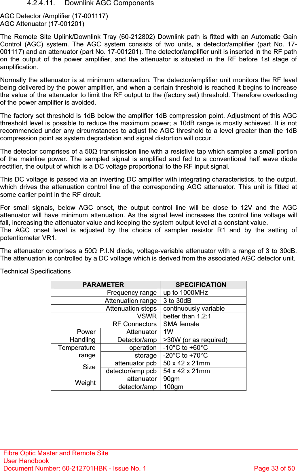 Fibre Optic Master and Remote Site User Handbook Document Number: 60-212701HBK - Issue No. 1  Page 33 of 504.2.4.11.  Downlink AGC Components  AGC Detector /Amplifier (17-001117) AGC Attenuator (17-001201) The Remote Site Uplink/Downlink Tray (60-212802) Downlink path is fitted with an Automatic Gain Control (AGC) system. The AGC system consists of two units, a detector/amplifier (part No. 17-001117) and an attenuator (part No. 17-001201). The detector/amplifier unit is inserted in the RF path on the output of the power amplifier, and the attenuator is situated in the RF before 1st stage of amplification.Normally the attenuator is at minimum attenuation. The detector/amplifier unit monitors the RF level being delivered by the power amplifier, and when a certain threshold is reached it begins to increase the value of the attenuator to limit the RF output to the (factory set) threshold. Therefore overloading of the power amplifier is avoided. The factory set threshold is 1dB below the amplifier 1dB compression point. Adjustment of this AGC threshold level is possible to reduce the maximum power; a 10dB range is mostly achieved. It is not recommended under any circumstances to adjust the AGC threshold to a level greater than the 1dB compression point as system degradation and signal distortion will occur. The detector comprises of a 50ȍ transmission line with a resistive tap which samples a small portion of the mainline power. The sampled signal is amplified and fed to a conventional half wave diode rectifier, the output of which is a DC voltage proportional to the RF input signal. This DC voltage is passed via an inverting DC amplifier with integrating characteristics, to the output, which drives the attenuation control line of the corresponding AGC attenuator. This unit is fitted at some earlier point in the RF circuit. For small signals, below AGC onset, the output control line will be close to 12V and the AGC attenuator will have minimum attenuation. As the signal level increases the control line voltage will fall, increasing the attenuator value and keeping the system output level at a constant value. The AGC onset level is adjusted by the choice of sampler resistor R1 and by the setting of potentiometer VR1. The attenuator comprises a 50ȍ P.I.N diode, voltage-variable attenuator with a range of 3 to 30dB. The attenuation is controlled by a DC voltage which is derived from the associated AGC detector unit. Technical Specifications PARAMETER SPECIFICATIONFrequency range up to 1000MHz Attenuation range 3 to 30dB Attenuation steps continuously variable VSWR better than 1.2:1 RF Connectors SMA female Attenuator 1W PowerHandling Detector/amp &gt;30W (or as required) operation -10°C to +60°C Temperaturerange storage -20°C to +70°C attenuator pcb 50 x 42 x 21mm Size detector/amp pcb 54 x 42 x 21mm attenuator 90gm Weight detector/amp 100gm 