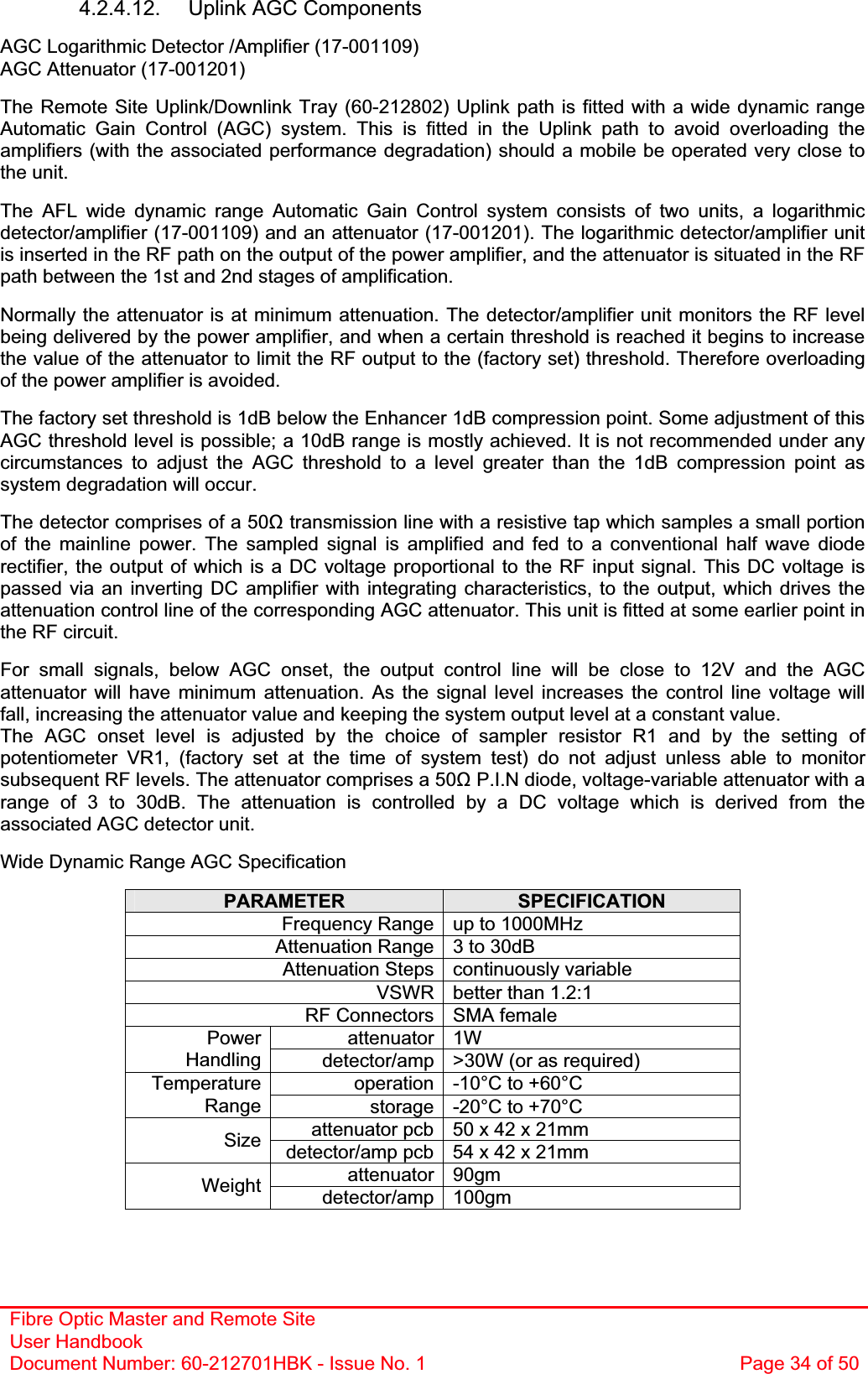 Fibre Optic Master and Remote Site User Handbook Document Number: 60-212701HBK - Issue No. 1  Page 34 of 504.2.4.12.  Uplink AGC Components  AGC Logarithmic Detector /Amplifier (17-001109) AGC Attenuator (17-001201) The Remote Site Uplink/Downlink Tray (60-212802) Uplink path is fitted with a wide dynamic range Automatic Gain Control (AGC) system. This is fitted in the Uplink path to avoid overloading the amplifiers (with the associated performance degradation) should a mobile be operated very close to the unit. The AFL wide dynamic range Automatic Gain Control system consists of two units, a logarithmic detector/amplifier (17-001109) and an attenuator (17-001201). The logarithmic detector/amplifier unit is inserted in the RF path on the output of the power amplifier, and the attenuator is situated in the RF path between the 1st and 2nd stages of amplification. Normally the attenuator is at minimum attenuation. The detector/amplifier unit monitors the RF level being delivered by the power amplifier, and when a certain threshold is reached it begins to increase the value of the attenuator to limit the RF output to the (factory set) threshold. Therefore overloading of the power amplifier is avoided. The factory set threshold is 1dB below the Enhancer 1dB compression point. Some adjustment of this AGC threshold level is possible; a 10dB range is mostly achieved. It is not recommended under any circumstances to adjust the AGC threshold to a level greater than the 1dB compression point as system degradation will occur. The detector comprises of a 50ȍ transmission line with a resistive tap which samples a small portion of the mainline power. The sampled signal is amplified and fed to a conventional half wave diode rectifier, the output of which is a DC voltage proportional to the RF input signal. This DC voltage is passed via an inverting DC amplifier with integrating characteristics, to the output, which drives the attenuation control line of the corresponding AGC attenuator. This unit is fitted at some earlier point in the RF circuit. For small signals, below AGC onset, the output control line will be close to 12V and the AGC attenuator will have minimum attenuation. As the signal level increases the control line voltage will fall, increasing the attenuator value and keeping the system output level at a constant value. The AGC onset level is adjusted by the choice of sampler resistor R1 and by the setting of potentiometer VR1, (factory set at the time of system test) do not adjust unless able to monitor subsequent RF levels. The attenuator comprises a 50ȍ P.I.N diode, voltage-variable attenuator with a range of 3 to 30dB. The attenuation is controlled by a DC voltage which is derived from the associated AGC detector unit. Wide Dynamic Range AGC Specification PARAMETER SPECIFICATIONFrequency Range up to 1000MHz Attenuation Range 3 to 30dB Attenuation Steps continuously variable VSWR better than 1.2:1 RF Connectors SMA female attenuator 1W PowerHandling detector/amp &gt;30W (or as required) operation -10°C to +60°C TemperatureRange storage -20°C to +70°C attenuator pcb 50 x 42 x 21mm Size detector/amp pcb 54 x 42 x 21mm attenuator 90gm Weight detector/amp 100gm 