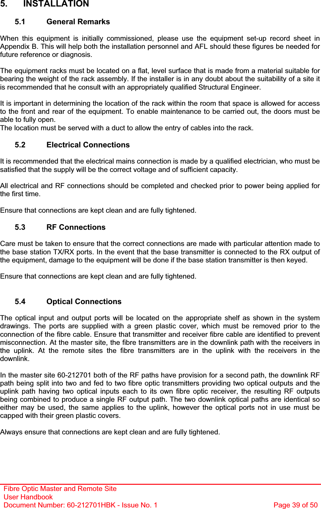 Fibre Optic Master and Remote Site User Handbook Document Number: 60-212701HBK - Issue No. 1  Page 39 of 505. INSTALLATION 5.1 General Remarks When this equipment is initially commissioned, please use the equipment set-up record sheet in Appendix B. This will help both the installation personnel and AFL should these figures be needed for future reference or diagnosis. The equipment racks must be located on a flat, level surface that is made from a material suitable for bearing the weight of the rack assembly. If the installer is in any doubt about the suitability of a site it is recommended that he consult with an appropriately qualified Structural Engineer.It is important in determining the location of the rack within the room that space is allowed for access to the front and rear of the equipment. To enable maintenance to be carried out, the doors must be able to fully open. The location must be served with a duct to allow the entry of cables into the rack. 5.2 Electrical Connections It is recommended that the electrical mains connection is made by a qualified electrician, who must be satisfied that the supply will be the correct voltage and of sufficient capacity. All electrical and RF connections should be completed and checked prior to power being applied for the first time. Ensure that connections are kept clean and are fully tightened. 5.3 RF Connections Care must be taken to ensure that the correct connections are made with particular attention made to the base station TX/RX ports. In the event that the base transmitter is connected to the RX output of the equipment, damage to the equipment will be done if the base station transmitter is then keyed. Ensure that connections are kept clean and are fully tightened. 5.4 Optical Connections The optical input and output ports will be located on the appropriate shelf as shown in the system drawings. The ports are supplied with a green plastic cover, which must be removed prior to the connection of the fibre cable. Ensure that transmitter and receiver fibre cable are identified to prevent misconnection. At the master site, the fibre transmitters are in the downlink path with the receivers in the uplink. At the remote sites the fibre transmitters are in the uplink with the receivers in the downlink.In the master site 60-212701 both of the RF paths have provision for a second path, the downlink RF path being split into two and fed to two fibre optic transmitters providing two optical outputs and the uplink path having two optical inputs each to its own fibre optic receiver, the resulting RF outputs being combined to produce a single RF output path. The two downlink optical paths are identical so either may be used, the same applies to the uplink, however the optical ports not in use must be capped with their green plastic covers. Always ensure that connections are kept clean and are fully tightened. 