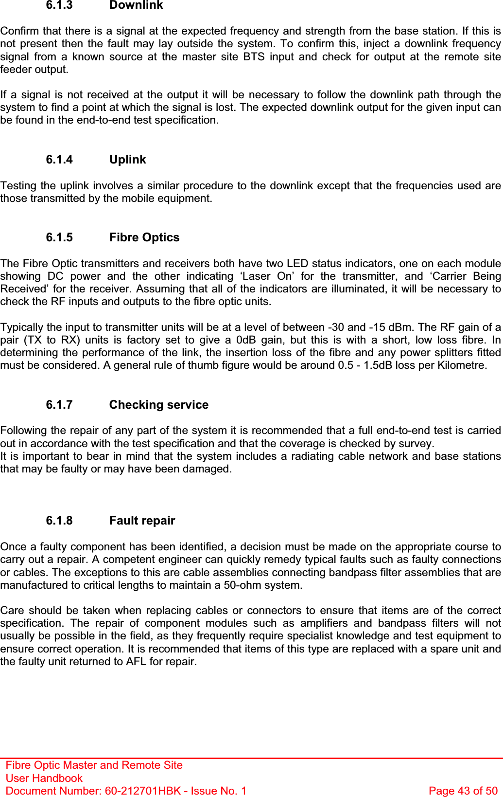 Fibre Optic Master and Remote Site User Handbook Document Number: 60-212701HBK - Issue No. 1  Page 43 of 506.1.3 Downlink Confirm that there is a signal at the expected frequency and strength from the base station. If this is not present then the fault may lay outside the system. To confirm this, inject a downlink frequency signal from a known source at the master site BTS input and check for output at the remote site feeder output. If a signal is not received at the output it will be necessary to follow the downlink path through the system to find a point at which the signal is lost. The expected downlink output for the given input can be found in the end-to-end test specification. 6.1.4 Uplink Testing the uplink involves a similar procedure to the downlink except that the frequencies used are those transmitted by the mobile equipment. 6.1.5 Fibre Optics The Fibre Optic transmitters and receivers both have two LED status indicators, one on each module showing DC power and the other indicating ‘Laser On’ for the transmitter, and ‘Carrier Being Received’ for the receiver. Assuming that all of the indicators are illuminated, it will be necessary to check the RF inputs and outputs to the fibre optic units. Typically the input to transmitter units will be at a level of between -30 and -15 dBm. The RF gain of a pair (TX to RX) units is factory set to give a 0dB gain, but this is with a short, low loss fibre. In determining the performance of the link, the insertion loss of the fibre and any power splitters fitted must be considered. A general rule of thumb figure would be around 0.5 - 1.5dB loss per Kilometre. 6.1.7 Checking service Following the repair of any part of the system it is recommended that a full end-to-end test is carried out in accordance with the test specification and that the coverage is checked by survey. It is important to bear in mind that the system includes a radiating cable network and base stations that may be faulty or may have been damaged. 6.1.8 Fault repair Once a faulty component has been identified, a decision must be made on the appropriate course to carry out a repair. A competent engineer can quickly remedy typical faults such as faulty connections or cables. The exceptions to this are cable assemblies connecting bandpass filter assemblies that are manufactured to critical lengths to maintain a 50-ohm system.Care should be taken when replacing cables or connectors to ensure that items are of the correct specification. The repair of component modules such as amplifiers and bandpass filters will not usually be possible in the field, as they frequently require specialist knowledge and test equipment to ensure correct operation. It is recommended that items of this type are replaced with a spare unit and the faulty unit returned to AFL for repair. 