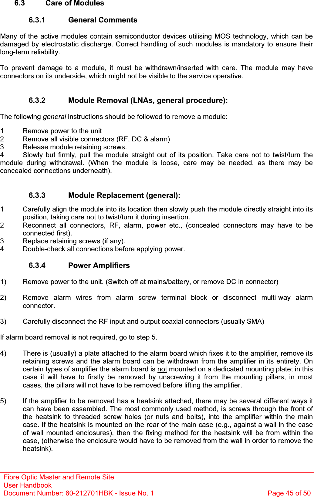 Fibre Optic Master and Remote Site User Handbook Document Number: 60-212701HBK - Issue No. 1  Page 45 of 506.3  Care of Modules 6.3.1 General Comments Many of the active modules contain semiconductor devices utilising MOS technology, which can be damaged by electrostatic discharge. Correct handling of such modules is mandatory to ensure their long-term reliability. To prevent damage to a module, it must be withdrawn/inserted with care. The module may have connectors on its underside, which might not be visible to the service operative. 6.3.2  Module Removal (LNAs, general procedure): The following general instructions should be followed to remove a module: 1  Remove power to the unit 2  Remove all visible connectors (RF, DC &amp; alarm) 3  Release module retaining screws. 4  Slowly but firmly, pull the module straight out of its position. Take care not to twist/turn the module during withdrawal. (When the module is loose, care may be needed, as there may be concealed connections underneath). 6.3.3  Module Replacement (general): 1  Carefully align the module into its location then slowly push the module directly straight into its position, taking care not to twist/turn it during insertion. 2  Reconnect all connectors, RF, alarm, power etc., (concealed connectors may have to be connected first). 3  Replace retaining screws (if any). 4  Double-check all connections before applying power. 6.3.4 Power Amplifiers 1)  Remove power to the unit. (Switch off at mains/battery, or remove DC in connector) 2)  Remove alarm wires from alarm screw terminal block or disconnect multi-way alarm connector.3)  Carefully disconnect the RF input and output coaxial connectors (usually SMA) If alarm board removal is not required, go to step 5. 4)  There is (usually) a plate attached to the alarm board which fixes it to the amplifier, remove its retaining screws and the alarm board can be withdrawn from the amplifier in its entirety. On certain types of amplifier the alarm board is not mounted on a dedicated mounting plate; in this case it will have to firstly be removed by unscrewing it from the mounting pillars, in most cases, the pillars will not have to be removed before lifting the amplifier. 5)  If the amplifier to be removed has a heatsink attached, there may be several different ways it can have been assembled. The most commonly used method, is screws through the front of the heatsink to threaded screw holes (or nuts and bolts), into the amplifier within the main case. If the heatsink is mounted on the rear of the main case (e.g., against a wall in the case of wall mounted enclosures), then the fixing method for the heatsink will be from within the case, (otherwise the enclosure would have to be removed from the wall in order to remove the heatsink).