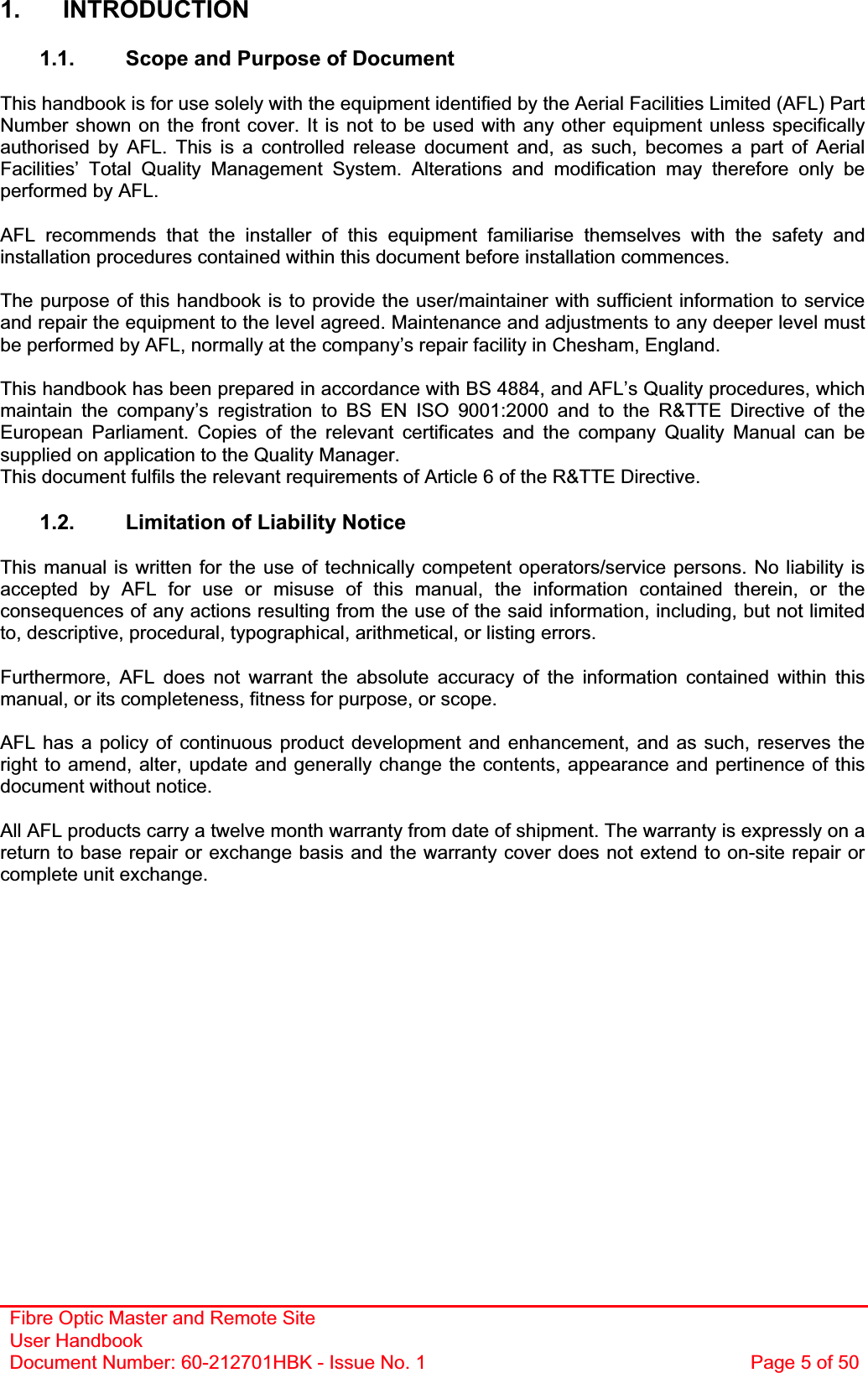 Fibre Optic Master and Remote Site User Handbook Document Number: 60-212701HBK - Issue No. 1  Page 5 of 501. INTRODUCTION 1.1.  Scope and Purpose of Document This handbook is for use solely with the equipment identified by the Aerial Facilities Limited (AFL) Part Number shown on the front cover. It is not to be used with any other equipment unless specifically authorised by AFL. This is a controlled release document and, as such, becomes a part of Aerial Facilities’ Total Quality Management System. Alterations and modification may therefore only be performed by AFL. AFL recommends that the installer of this equipment familiarise themselves with the safety and installation procedures contained within this document before installation commences. The purpose of this handbook is to provide the user/maintainer with sufficient information to service and repair the equipment to the level agreed. Maintenance and adjustments to any deeper level must be performed by AFL, normally at the company’s repair facility in Chesham, England. This handbook has been prepared in accordance with BS 4884, and AFL’s Quality procedures, which maintain the company’s registration to BS EN ISO 9001:2000 and to the R&amp;TTE Directive of the European Parliament. Copies of the relevant certificates and the company Quality Manual can be supplied on application to the Quality Manager. This document fulfils the relevant requirements of Article 6 of the R&amp;TTE Directive. 1.2.  Limitation of Liability Notice This manual is written for the use of technically competent operators/service persons. No liability is accepted by AFL for use or misuse of this manual, the information contained therein, or the consequences of any actions resulting from the use of the said information, including, but not limited to, descriptive, procedural, typographical, arithmetical, or listing errors. Furthermore, AFL does not warrant the absolute accuracy of the information contained within this manual, or its completeness, fitness for purpose, or scope. AFL has a policy of continuous product development and enhancement, and as such, reserves the right to amend, alter, update and generally change the contents, appearance and pertinence of this document without notice. All AFL products carry a twelve month warranty from date of shipment. The warranty is expressly on a return to base repair or exchange basis and the warranty cover does not extend to on-site repair or complete unit exchange. 