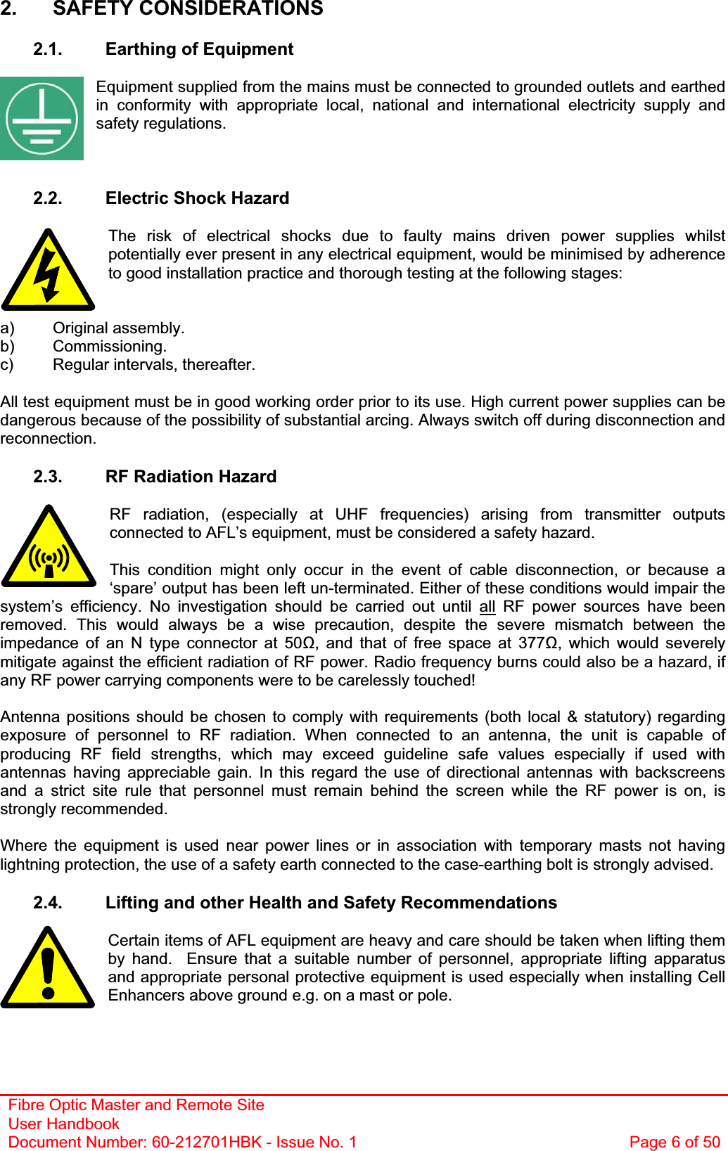 Fibre Optic Master and Remote Site User Handbook Document Number: 60-212701HBK - Issue No. 1  Page 6 of 502. SAFETY CONSIDERATIONS 2.1.  Earthing of Equipment Equipment supplied from the mains must be connected to grounded outlets and earthed in conformity with appropriate local, national and international electricity supply and safety regulations. 2.2.  Electric Shock Hazard The risk of electrical shocks due to faulty mains driven power supplies whilst potentially ever present in any electrical equipment, would be minimised by adherence to good installation practice and thorough testing at the following stages: a) Original assembly. b) Commissioning. c)  Regular intervals, thereafter. All test equipment must be in good working order prior to its use. High current power supplies can be dangerous because of the possibility of substantial arcing. Always switch off during disconnection and reconnection.2.3.  RF Radiation Hazard RF radiation, (especially at UHF frequencies) arising from transmitter outputs connected to AFL’s equipment, must be considered a safety hazard. This condition might only occur in the event of cable disconnection, or because a ‘spare’ output has been left un-terminated. Either of these conditions would impair the system’s efficiency. No investigation should be carried out until all RF power sources have been removed. This would always be a wise precaution, despite the severe mismatch between the impedance of an N type connector at 50, and that of free space at 377, which would severely mitigate against the efficient radiation of RF power. Radio frequency burns could also be a hazard, if any RF power carrying components were to be carelessly touched! Antenna positions should be chosen to comply with requirements (both local &amp; statutory) regarding exposure of personnel to RF radiation. When connected to an antenna, the unit is capable of producing RF field strengths, which may exceed guideline safe values especially if used with antennas having appreciable gain. In this regard the use of directional antennas with backscreens and a strict site rule that personnel must remain behind the screen while the RF power is on, is strongly recommended. Where the equipment is used near power lines or in association with temporary masts not having lightning protection, the use of a safety earth connected to the case-earthing bolt is strongly advised. 2.4.  Lifting and other Health and Safety Recommendations Certain items of AFL equipment are heavy and care should be taken when lifting them by hand.  Ensure that a suitable number of personnel, appropriate lifting apparatus and appropriate personal protective equipment is used especially when installing Cell Enhancers above ground e.g. on a mast or pole.