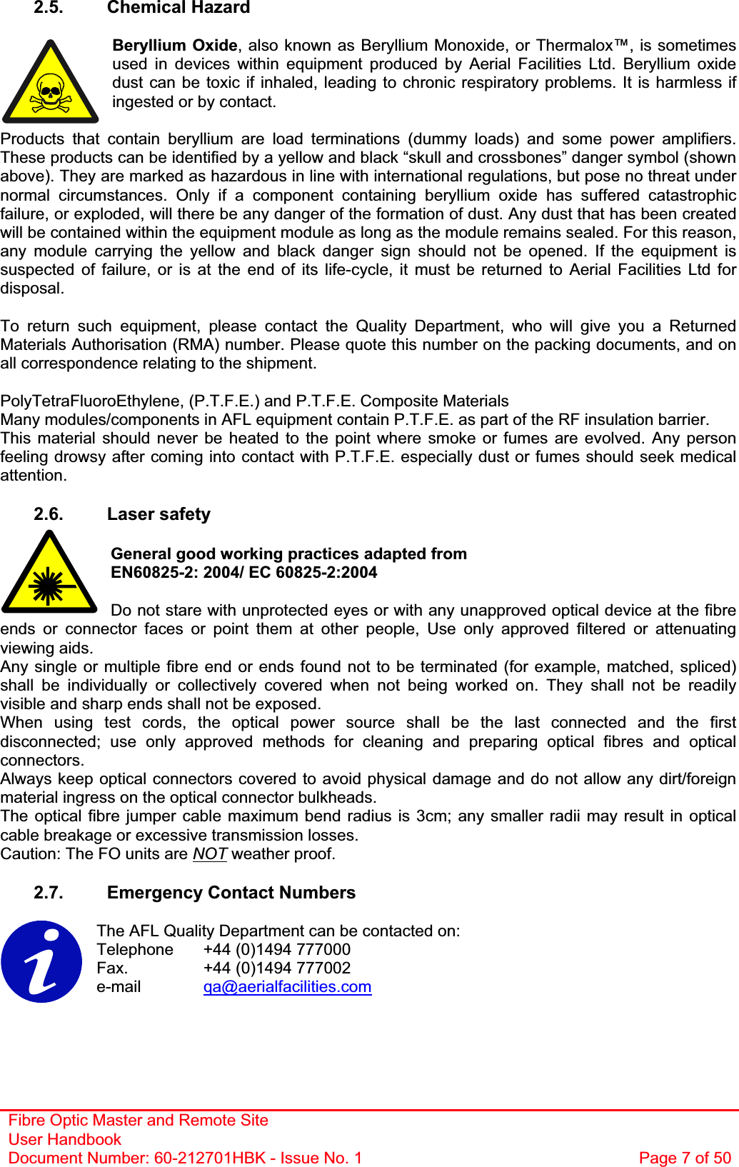 Fibre Optic Master and Remote Site User Handbook Document Number: 60-212701HBK - Issue No. 1  Page 7 of 502.5. Chemical Hazard Beryllium Oxide, also known as Beryllium Monoxide, or Thermalox™, is sometimes used in devices within equipment produced by Aerial Facilities Ltd. Beryllium oxide dust can be toxic if inhaled, leading to chronic respiratory problems. It is harmless if ingested or by contact. Products that contain beryllium are load terminations (dummy loads) and some power amplifiers. These products can be identified by a yellow and black “skull and crossbones” danger symbol (shown above). They are marked as hazardous in line with international regulations, but pose no threat under normal circumstances. Only if a component containing beryllium oxide has suffered catastrophic failure, or exploded, will there be any danger of the formation of dust. Any dust that has been created will be contained within the equipment module as long as the module remains sealed. For this reason, any module carrying the yellow and black danger sign should not be opened. If the equipment is suspected of failure, or is at the end of its life-cycle, it must be returned to Aerial Facilities Ltd for disposal.To return such equipment, please contact the Quality Department, who will give you a Returned Materials Authorisation (RMA) number. Please quote this number on the packing documents, and on all correspondence relating to the shipment. PolyTetraFluoroEthylene, (P.T.F.E.) and P.T.F.E. Composite Materials Many modules/components in AFL equipment contain P.T.F.E. as part of the RF insulation barrier. This material should never be heated to the point where smoke or fumes are evolved. Any person feeling drowsy after coming into contact with P.T.F.E. especially dust or fumes should seek medical attention.2.6. Laser safety General good working practices adapted from EN60825-2: 2004/ EC 60825-2:2004 Do not stare with unprotected eyes or with any unapproved optical device at the fibre ends or connector faces or point them at other people, Use only approved filtered or attenuating viewing aids. Any single or multiple fibre end or ends found not to be terminated (for example, matched, spliced) shall be individually or collectively covered when not being worked on. They shall not be readily visible and sharp ends shall not be exposed. When using test cords, the optical power source shall be the last connected and the first disconnected; use only approved methods for cleaning and preparing optical fibres and optical connectors.Always keep optical connectors covered to avoid physical damage and do not allow any dirt/foreign material ingress on the optical connector bulkheads. The optical fibre jumper cable maximum bend radius is 3cm; any smaller radii may result in optical cable breakage or excessive transmission losses. Caution: The FO units are NOT weather proof. 2.7.  Emergency Contact Numbers The AFL Quality Department can be contacted on: Telephone   +44 (0)1494 777000 Fax.    +44 (0)1494 777002 e-mail qa@aerialfacilities.com