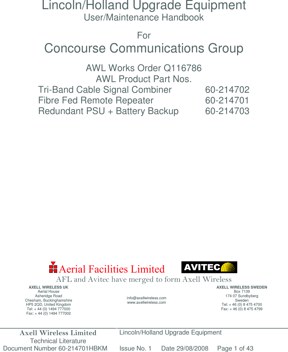 Axell Wireless Limited Technical Literature Lincoln/Holland Upgrade Equipment Document Number 60-214701HBKM Issue No. 1 Date 29/08/2008 Page 1 of 43  Aerial Facilities Limited               Lincoln/Holland Upgrade Equipment User/Maintenance Handbook  For Concourse Communications Group  AWL Works Order Q116786 AWL Product Part Nos. Tri-Band Cable Signal Combiner    60-214702 Fibre Fed Remote Repeater      60-214701 Redundant PSU + Battery Backup    60-214703                      AFL and Avitec have merged to form Axell Wireless AXELL WIRELESS UK Aerial House Asheridge Road Chesham, Buckinghamshire HP5 2QD, United Kingdom Tel: + 44 (0) 1494 777000 Fax: + 44 (0) 1494 777002 info@axellwireless.com www.axellwireless.com AXELL WIRELESS SWEDEN Box 7139 174 07 Sundbyberg Sweden Tel: + 46 (0) 8 475 4700 Fax: + 46 (0) 8 475 4799 