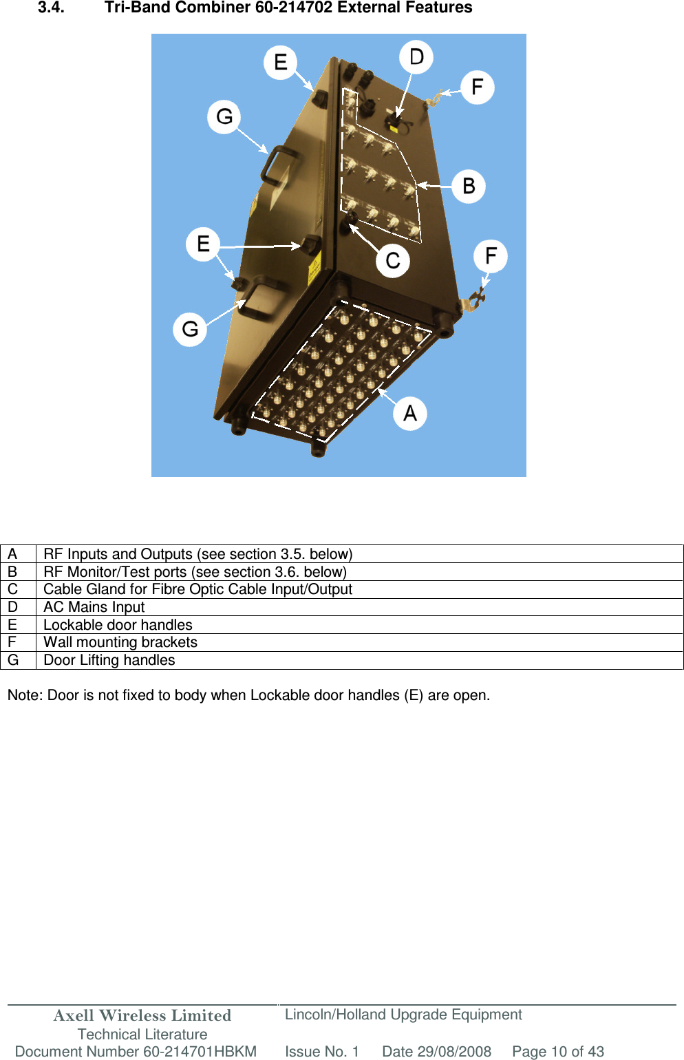 Axell Wireless Limited Technical Literature Lincoln/Holland Upgrade Equipment Document Number 60-214701HBKM Issue No. 1 Date 29/08/2008 Page 10 of 43   3.4.  Tri-Band Combiner 60-214702 External Features                                A  RF Inputs and Outputs (see section 3.5. below) B RF Monitor/Test ports (see section 3.6. below) C  Cable Gland for Fibre Optic Cable Input/Output D  AC Mains Input E  Lockable door handles F  Wall mounting brackets G  Door Lifting handles  Note: Door is not fixed to body when Lockable door handles (E) are open.                