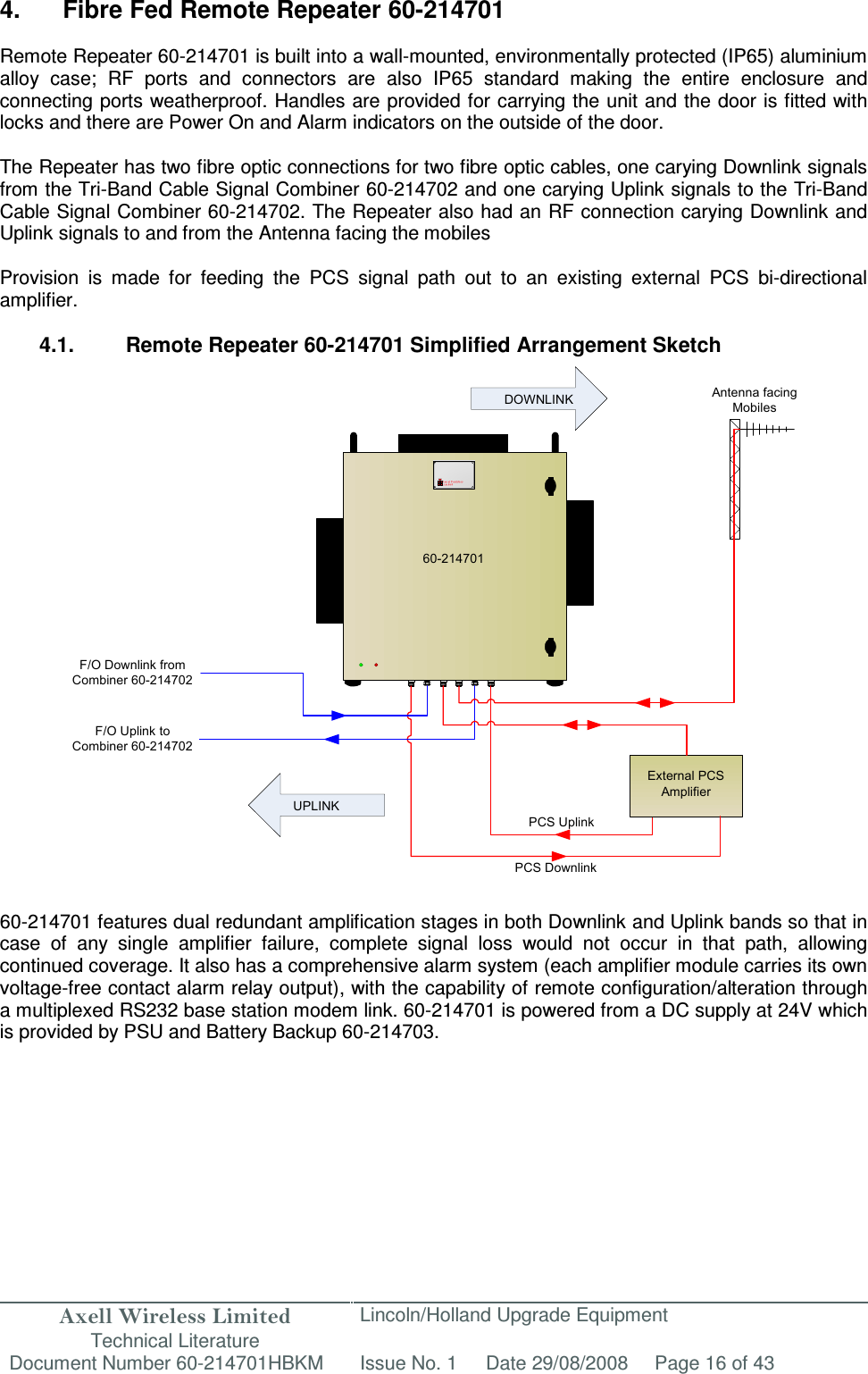 Axell Wireless Limited Technical Literature Lincoln/Holland Upgrade Equipment Document Number 60-214701HBKM Issue No. 1 Date 29/08/2008 Page 16 of 43  UPLINKDOWNLINK Antenna facing Mobiles60-214701F/O Downlink from Combiner 60-214702F/O Uplink to Combiner 60-214702PCS DownlinkPCS UplinkExternal PCS Amplifier 4.  Fibre Fed Remote Repeater 60-214701  Remote Repeater 60-214701 is built into a wall-mounted, environmentally protected (IP65) aluminium alloy  case;  RF  ports  and  connectors  are  also  IP65  standard  making  the  entire  enclosure  and connecting ports weatherproof. Handles are provided for carrying the unit and the door is fitted with locks and there are Power On and Alarm indicators on the outside of the door.  The Repeater has two fibre optic connections for two fibre optic cables, one carying Downlink signals from the Tri-Band Cable Signal Combiner 60-214702 and one carying Uplink signals to the Tri-Band Cable Signal Combiner 60-214702. The Repeater also had an RF connection carying Downlink and Uplink signals to and from the Antenna facing the mobiles  Provision  is  made  for  feeding  the  PCS  signal  path  out  to  an  existing  external  PCS  bi-directional amplifier.  4.1.  Remote Repeater 60-214701 Simplified Arrangement Sketch                          60-214701 features dual redundant amplification stages in both Downlink and Uplink bands so that in case  of  any  single  amplifier  failure,  complete  signal  loss  would  not  occur  in  that  path,  allowing continued coverage. It also has a comprehensive alarm system (each amplifier module carries its own voltage-free contact alarm relay output), with the capability of remote configuration/alteration through a multiplexed RS232 base station modem link. 60-214701 is powered from a DC supply at 24V which is provided by PSU and Battery Backup 60-214703.      