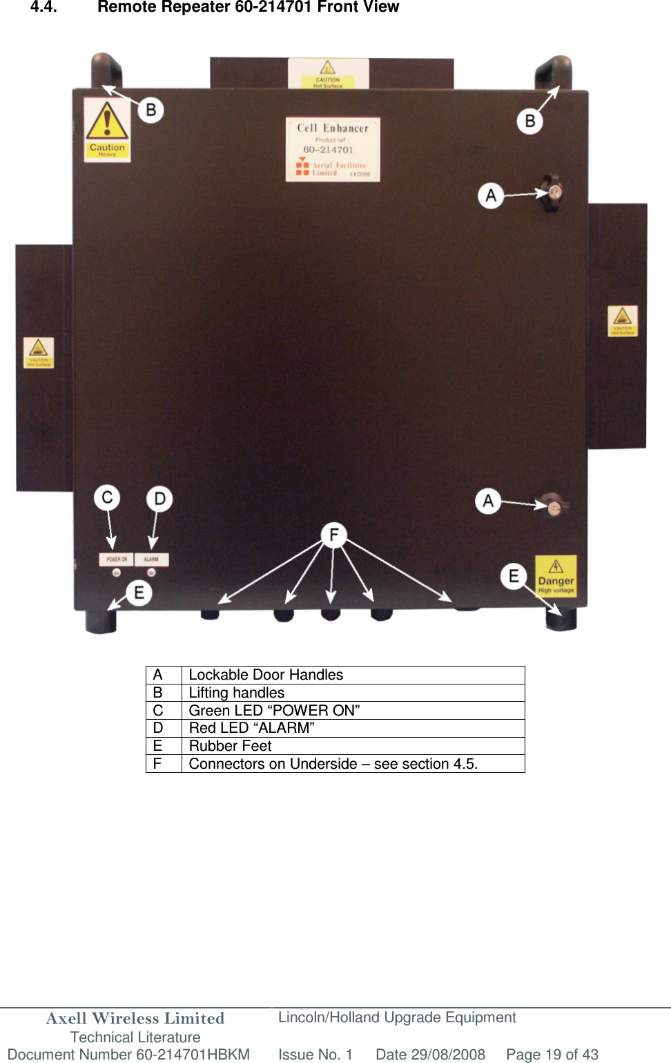 Axell Wireless Limited Technical Literature Lincoln/Holland Upgrade Equipment Document Number 60-214701HBKM Issue No. 1 Date 29/08/2008 Page 19 of 43   4.4.  Remote Repeater 60-214701 Front View                                        A  Lockable Door Handles B  Lifting handles C  Green LED “POWER ON” D  Red LED “ALARM” E Rubber Feet F  Connectors on Underside – see section 4.5.    