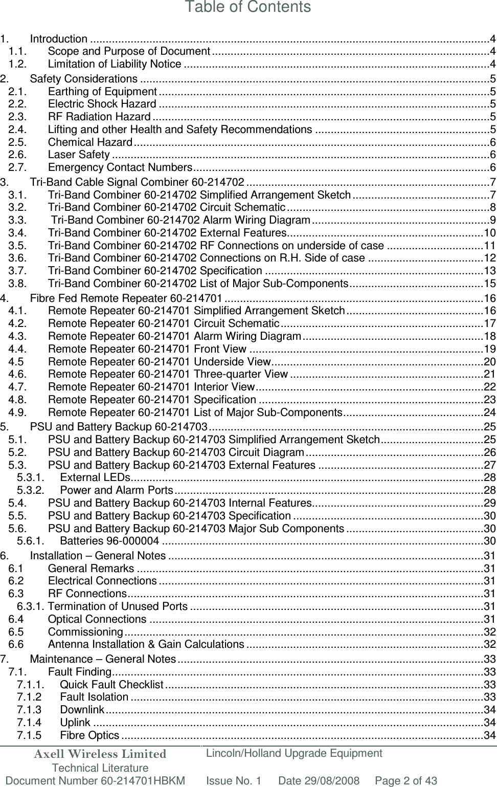 Axell Wireless Limited Technical Literature Lincoln/Holland Upgrade Equipment Document Number 60-214701HBKM Issue No. 1 Date 29/08/2008 Page 2 of 43   Table of Contents  1. Introduction ................................................................................................................................ 4 1.1. Scope and Purpose of Document ......................................................................................... 4 1.2. Limitation of Liability Notice .................................................................................................. 4 2. Safety Considerations ................................................................................................................ 5 2.1. Earthing of Equipment .......................................................................................................... 5 2.2. Electric Shock Hazard .......................................................................................................... 5 2.3. RF Radiation Hazard ............................................................................................................ 5 2.4. Lifting and other Health and Safety Recommendations ........................................................ 5 2.5. Chemical Hazard .................................................................................................................. 6 2.6. Laser Safety ......................................................................................................................... 6 2.7. Emergency Contact Numbers ............................................................................................... 6 3. Tri-Band Cable Signal Combiner 60-214702 .............................................................................. 7 3.1. Tri-Band Combiner 60-214702 Simplified Arrangement Sketch ............................................ 7 3.2. Tri-Band Combiner 60-214702 Circuit Schematic ................................................................. 8 3.3.  Tri-Band Combiner 60-214702 Alarm Wiring Diagram ......................................................... 9 3.4. Tri-Band Combiner 60-214702 External Features ............................................................... 10 3.5. Tri-Band Combiner 60-214702 RF Connections on underside of case ............................... 11 3.6. Tri-Band Combiner 60-214702 Connections on R.H. Side of case ..................................... 12 3.7. Tri-Band Combiner 60-214702 Specification ...................................................................... 13 3.8. Tri-Band Combiner 60-214702 List of Major Sub-Components ........................................... 15 4. Fibre Fed Remote Repeater 60-214701 ................................................................................... 16 4.1. Remote Repeater 60-214701 Simplified Arrangement Sketch ............................................ 16 4.2. Remote Repeater 60-214701 Circuit Schematic ................................................................. 17 4.3. Remote Repeater 60-214701 Alarm Wiring Diagram .......................................................... 18 4.4. Remote Repeater 60-214701 Front View ........................................................................... 19 4.5 Remote Repeater 60-214701 Underside View .................................................................... 20 4.6. Remote Repeater 60-214701 Three-quarter View .............................................................. 21 4.7. Remote Repeater 60-214701 Interior View ......................................................................... 22 4.8. Remote Repeater 60-214701 Specification ........................................................................ 23 4.9. Remote Repeater 60-214701 List of Major Sub-Components ............................................. 24 5. PSU and Battery Backup 60-214703 ........................................................................................ 25 5.1. PSU and Battery Backup 60-214703 Simplified Arrangement Sketch ................................. 25 5.2. PSU and Battery Backup 60-214703 Circuit Diagram ......................................................... 26 5.3. PSU and Battery Backup 60-214703 External Features ..................................................... 27 5.3.1. External LEDs ................................................................................................................. 28 5.3.2. Power and Alarm Ports ................................................................................................... 28 5.4. PSU and Battery Backup 60-214703 Internal Features....................................................... 29 5.5. PSU and Battery Backup 60-214703 Specification ............................................................. 30 5.6. PSU and Battery Backup 60-214703 Major Sub Components ............................................ 30 5.6.1. Batteries 96-000004 ....................................................................................................... 30 6. Installation – General Notes ..................................................................................................... 31 6.1 General Remarks ............................................................................................................... 31 6.2 Electrical Connections ........................................................................................................ 31 6.3 RF Connections .................................................................................................................. 31 6.3.1. Termination of Unused Ports .............................................................................................. 31 6.4 Optical Connections ........................................................................................................... 31 6.5 Commissioning ................................................................................................................... 32 6.6 Antenna Installation &amp; Gain Calculations ............................................................................ 32 7. Maintenance – General Notes .................................................................................................. 33 7.1. Fault Finding ....................................................................................................................... 33 7.1.1. Quick Fault Checklist ...................................................................................................... 33 7.1.2 Fault Isolation ................................................................................................................. 33 7.1.3 Downlink ......................................................................................................................... 34 7.1.4 Uplink ............................................................................................................................. 34 7.1.5 Fibre Optics .................................................................................................................... 34 