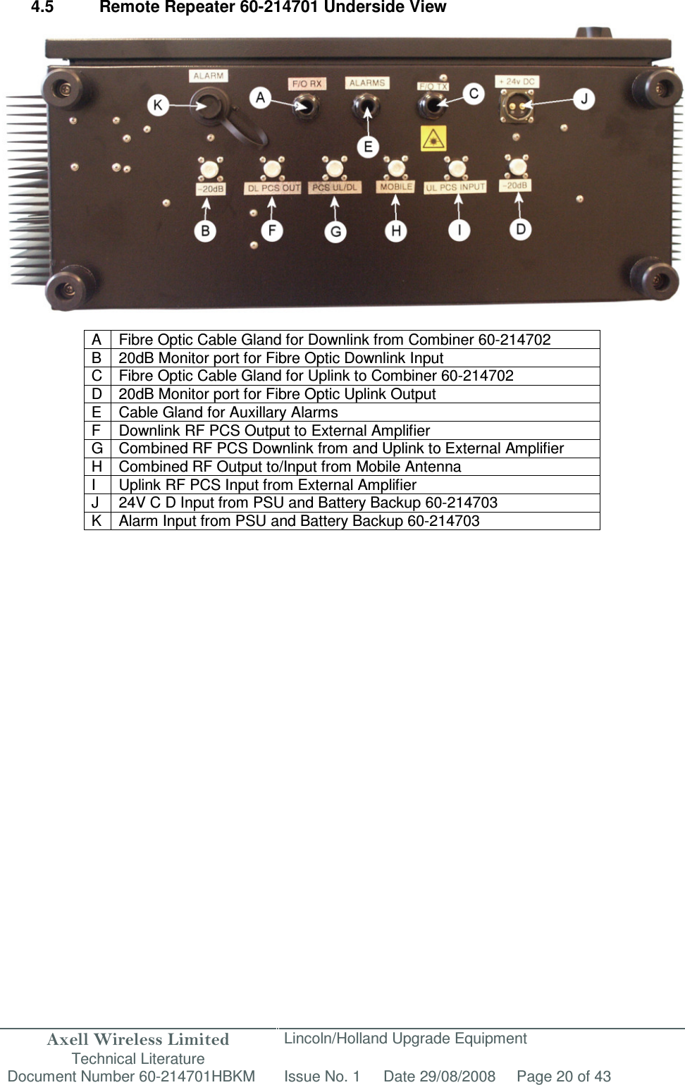 Axell Wireless Limited Technical Literature Lincoln/Holland Upgrade Equipment Document Number 60-214701HBKM Issue No. 1 Date 29/08/2008 Page 20 of 43   4.5  Remote Repeater 60-214701 Underside View                   A  Fibre Optic Cable Gland for Downlink from Combiner 60-214702 B  20dB Monitor port for Fibre Optic Downlink Input C Fibre Optic Cable Gland for Uplink to Combiner 60-214702 D 20dB Monitor port for Fibre Optic Uplink Output E  Cable Gland for Auxillary Alarms F Downlink RF PCS Output to External Amplifier G Combined RF PCS Downlink from and Uplink to External Amplifier H Combined RF Output to/Input from Mobile Antenna I  Uplink RF PCS Input from External Amplifier J  24V C D Input from PSU and Battery Backup 60-214703 K Alarm Input from PSU and Battery Backup 60-214703  