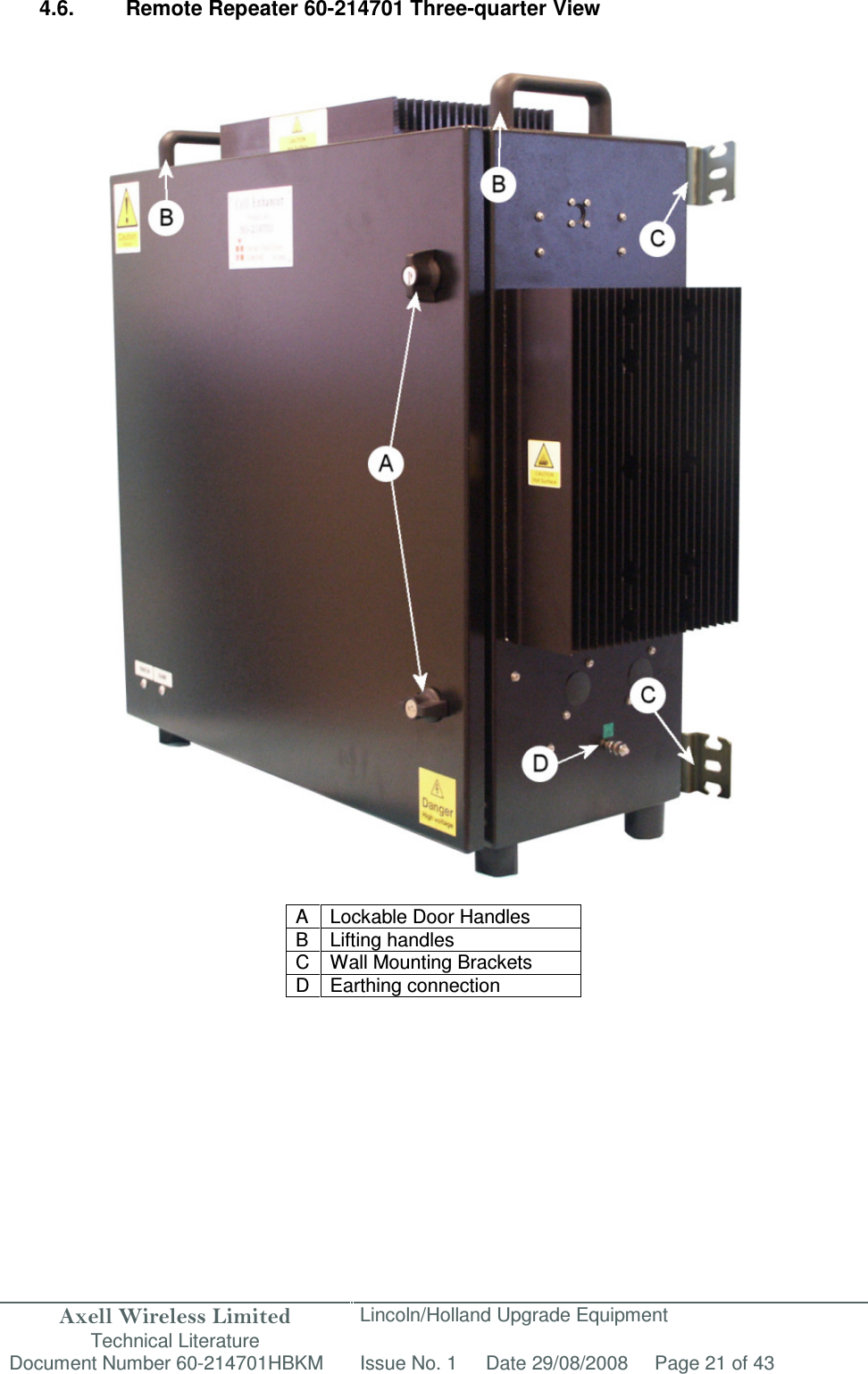 Axell Wireless Limited Technical Literature Lincoln/Holland Upgrade Equipment Document Number 60-214701HBKM Issue No. 1 Date 29/08/2008 Page 21 of 43   4.6.  Remote Repeater 60-214701 Three-quarter View                                         A  Lockable Door Handles B Lifting handles C  Wall Mounting Brackets D Earthing connection      