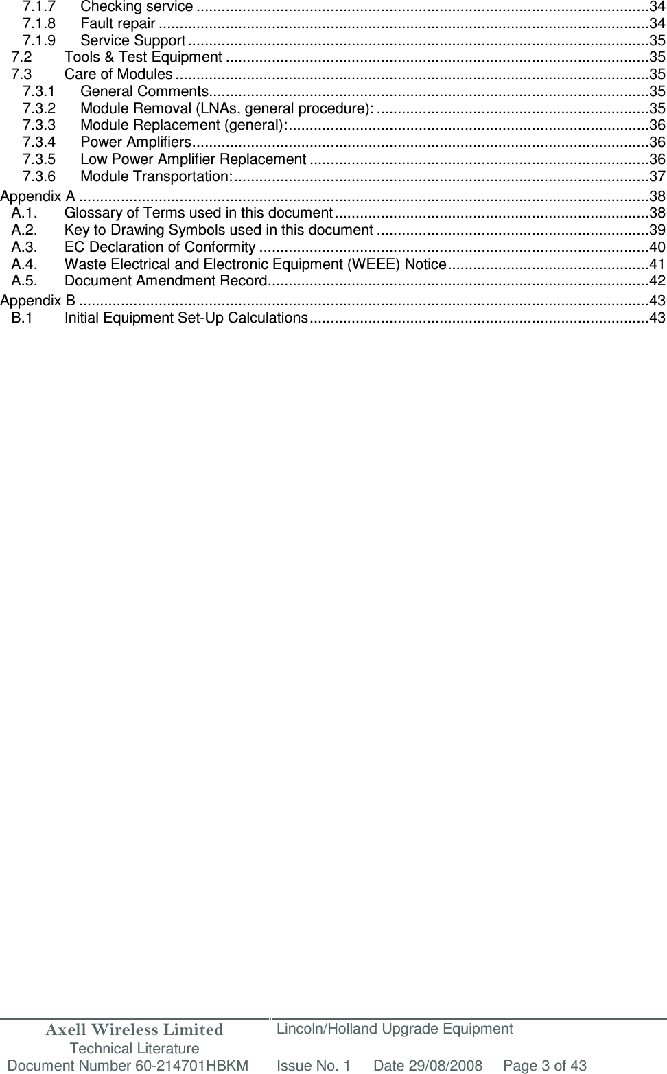 Axell Wireless Limited Technical Literature Lincoln/Holland Upgrade Equipment Document Number 60-214701HBKM Issue No. 1 Date 29/08/2008 Page 3 of 43  7.1.7 Checking service ............................................................................................................ 34 7.1.8 Fault repair ..................................................................................................................... 34 7.1.9 Service Support .............................................................................................................. 35 7.2 Tools &amp; Test Equipment ..................................................................................................... 35 7.3 Care of Modules ................................................................................................................. 35 7.3.1 General Comments ......................................................................................................... 35 7.3.2 Module Removal (LNAs, general procedure): ................................................................. 35 7.3.3 Module Replacement (general): ...................................................................................... 36 7.3.4 Power Amplifiers ............................................................................................................. 36 7.3.5 Low Power Amplifier Replacement ................................................................................. 36 7.3.6 Module Transportation: ................................................................................................... 37 Appendix A ........................................................................................................................................ 38 A.1. Glossary of Terms used in this document ........................................................................... 38 A.2. Key to Drawing Symbols used in this document ................................................................. 39 A.3. EC Declaration of Conformity ............................................................................................. 40 A.4. Waste Electrical and Electronic Equipment (WEEE) Notice ................................................ 41 A.5. Document Amendment Record ........................................................................................... 42 Appendix B ........................................................................................................................................ 43 B.1  Initial Equipment Set-Up Calculations ................................................................................. 43      