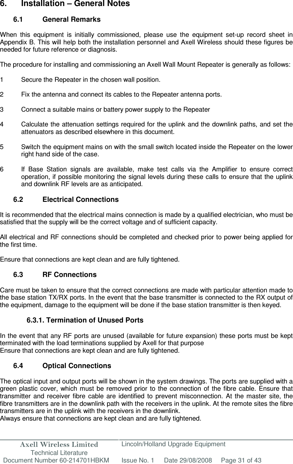 Axell Wireless Limited Technical Literature Lincoln/Holland Upgrade Equipment Document Number 60-214701HBKM Issue No. 1 Date 29/08/2008 Page 31 of 43   6.  Installation – General Notes  6.1  General Remarks  When  this  equipment  is  initially  commissioned,  please  use  the  equipment  set-up  record  sheet  in Appendix B. This will help both the installation personnel and Axell Wireless should these figures be needed for future reference or diagnosis.  The procedure for installing and commissioning an Axell Wall Mount Repeater is generally as follows:  1  Secure the Repeater in the chosen wall position.  2  Fix the antenna and connect its cables to the Repeater antenna ports.  3  Connect a suitable mains or battery power supply to the Repeater  4  Calculate the attenuation settings required for the uplink and the downlink paths, and set the attenuators as described elsewhere in this document.  5  Switch the equipment mains on with the small switch located inside the Repeater on the lower right hand side of the case.  6  If  Base  Station  signals  are  available,  make  test  calls  via  the  Amplifier  to  ensure  correct operation, if possible monitoring the signal levels during these calls to ensure that the uplink and downlink RF levels are as anticipated.  6.2  Electrical Connections  It is recommended that the electrical mains connection is made by a qualified electrician, who must be satisfied that the supply will be the correct voltage and of sufficient capacity.  All electrical and RF connections should be completed and checked prior to power being applied for the first time.  Ensure that connections are kept clean and are fully tightened.  6.3  RF Connections  Care must be taken to ensure that the correct connections are made with particular attention made to the base station TX/RX ports. In the event that the base transmitter is connected to the RX output of the equipment, damage to the equipment will be done if the base station transmitter is then keyed.  6.3.1. Termination of Unused Ports  In the event that any RF ports are unused (available for future expansion) these ports must be kept terminated with the load terminations supplied by Axell for that purpose Ensure that connections are kept clean and are fully tightened.  6.4  Optical Connections  The optical input and output ports will be shown in the system drawings. The ports are supplied with a green plastic  cover,  which  must  be removed  prior  to the  connection of  the fibre cable.  Ensure that transmitter  and  receiver  fibre  cable  are  identified  to  prevent  misconnection.  At  the  master  site,  the fibre transmitters are in the downlink path with the receivers in the uplink. At the remote sites the fibre transmitters are in the uplink with the receivers in the downlink.  Always ensure that connections are kept clean and are fully tightened. 