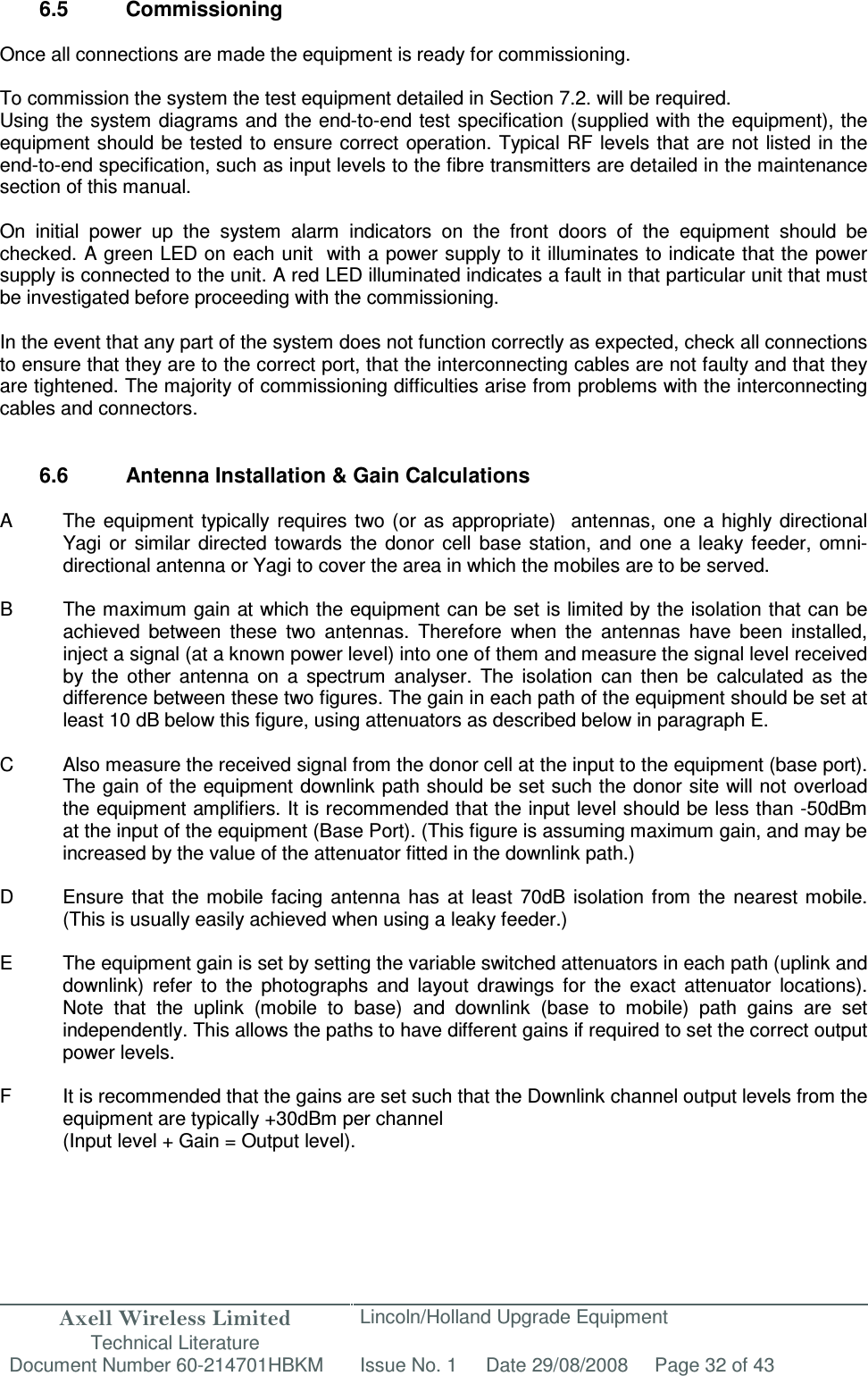 Axell Wireless Limited Technical Literature Lincoln/Holland Upgrade Equipment Document Number 60-214701HBKM Issue No. 1 Date 29/08/2008 Page 32 of 43   6.5  Commissioning  Once all connections are made the equipment is ready for commissioning.  To commission the system the test equipment detailed in Section 7.2. will be required. Using the system diagrams and the end-to-end test specification (supplied with the equipment), the equipment should be tested to ensure  correct  operation. Typical RF levels that are not listed in the end-to-end specification, such as input levels to the fibre transmitters are detailed in the maintenance section of this manual.  On  initial  power  up  the  system  alarm  indicators  on  the  front  doors  of  the  equipment  should  be checked. A green LED on each unit  with a power supply to it illuminates to indicate that the power supply is connected to the unit. A red LED illuminated indicates a fault in that particular unit that must be investigated before proceeding with the commissioning.   In the event that any part of the system does not function correctly as expected, check all connections to ensure that they are to the correct port, that the interconnecting cables are not faulty and that they are tightened. The majority of commissioning difficulties arise from problems with the interconnecting cables and connectors.   6.6  Antenna Installation &amp; Gain Calculations   A  The equipment typically requires  two (or  as appropriate)   antennas,  one  a highly  directional Yagi or  similar  directed  towards  the  donor  cell  base  station,  and  one  a  leaky  feeder,  omni-directional antenna or Yagi to cover the area in which the mobiles are to be served.  B  The maximum gain at which the equipment can be set is limited by the isolation that can be achieved  between  these  two  antennas.  Therefore  when  the  antennas  have  been  installed, inject a signal (at a known power level) into one of them and measure the signal level received by  the  other  antenna  on  a  spectrum  analyser.  The  isolation  can  then  be  calculated  as  the difference between these two figures. The gain in each path of the equipment should be set at least 10 dB below this figure, using attenuators as described below in paragraph E.   C  Also measure the received signal from the donor cell at the input to the equipment (base port). The gain of the equipment downlink path should be set such the donor site will not overload the equipment amplifiers. It is recommended that the input level should be less than -50dBm at the input of the equipment (Base Port). (This figure is assuming maximum gain, and may be increased by the value of the attenuator fitted in the downlink path.)  D  Ensure  that  the mobile  facing  antenna  has  at  least  70dB  isolation  from  the  nearest mobile. (This is usually easily achieved when using a leaky feeder.)  E  The equipment gain is set by setting the variable switched attenuators in each path (uplink and downlink)  refer  to  the  photographs  and  layout  drawings  for  the  exact  attenuator  locations). Note  that  the  uplink  (mobile  to  base)  and  downlink  (base  to  mobile)  path  gains  are  set independently. This allows the paths to have different gains if required to set the correct output power levels.  F  It is recommended that the gains are set such that the Downlink channel output levels from the equipment are typically +30dBm per channel (Input level + Gain = Output level).   