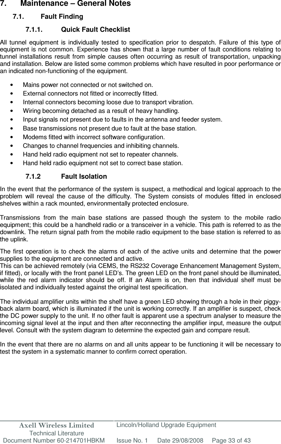 Axell Wireless Limited Technical Literature Lincoln/Holland Upgrade Equipment Document Number 60-214701HBKM Issue No. 1 Date 29/08/2008 Page 33 of 43   7.  Maintenance – General Notes  7.1.  Fault Finding  7.1.1.  Quick Fault Checklist  All  tunnel  equipment  is  individually  tested  to  specification  prior  to  despatch.  Failure  of  this  type  of equipment is not common. Experience has shown that a large number of fault conditions relating to tunnel  installations  result  from  simple  causes often  occurring  as  result  of transportation,  unpacking and installation. Below are listed some common problems which have resulted in poor performance or an indicated non-functioning of the equipment.  •  Mains power not connected or not switched on. •  External connectors not fitted or incorrectly fitted. •  Internal connectors becoming loose due to transport vibration. •  Wiring becoming detached as a result of heavy handling. •  Input signals not present due to faults in the antenna and feeder system. •  Base transmissions not present due to fault at the base station. •  Modems fitted with incorrect software configuration. •  Changes to channel frequencies and inhibiting channels. •  Hand held radio equipment not set to repeater channels. •  Hand held radio equipment not set to correct base station.  7.1.2  Fault Isolation  In the event that the performance of the system is suspect, a methodical and logical approach to the problem  will  reveal  the  cause  of  the  difficulty.  The  System  consists  of  modules  fitted  in  enclosed shelves within a rack mounted, environmentally protected enclosure.  Transmissions  from  the  main  base  stations  are  passed  though  the  system  to  the  mobile  radio equipment; this could be a handheld radio or a transceiver in a vehicle. This path is referred to as the downlink. The return signal path from the mobile radio equipment to the base station is referred to as the uplink.  The first  operation is  to  check  the alarms  of  each of the  active units  and  determine that  the power supplies to the equipment are connected and active. This can be achieved remotely (via CEMS, the RS232 Coverage Enhancement Management System, if fitted), or locally with the front panel LED’s. The green LED on the front panel should be illuminated, while  the  red  alarm  indicator  should  be  off.  If  an  Alarm  is  on,  then  that  individual  shelf  must  be isolated and individually tested against the original test specification.  The individual amplifier units within the shelf have a green LED showing through a hole in their piggy-back alarm board, which is illuminated if the unit is working correctly. If an amplifier is suspect, check the DC power supply to the unit. If no other fault is apparent use a spectrum analyser to measure the incoming signal level at the input and then after reconnecting the amplifier input, measure the output level. Consult with the system diagram to determine the expected gain and compare result.  In the event that there are no alarms on and all units appear to be functioning it will be necessary to test the system in a systematic manner to confirm correct operation.   