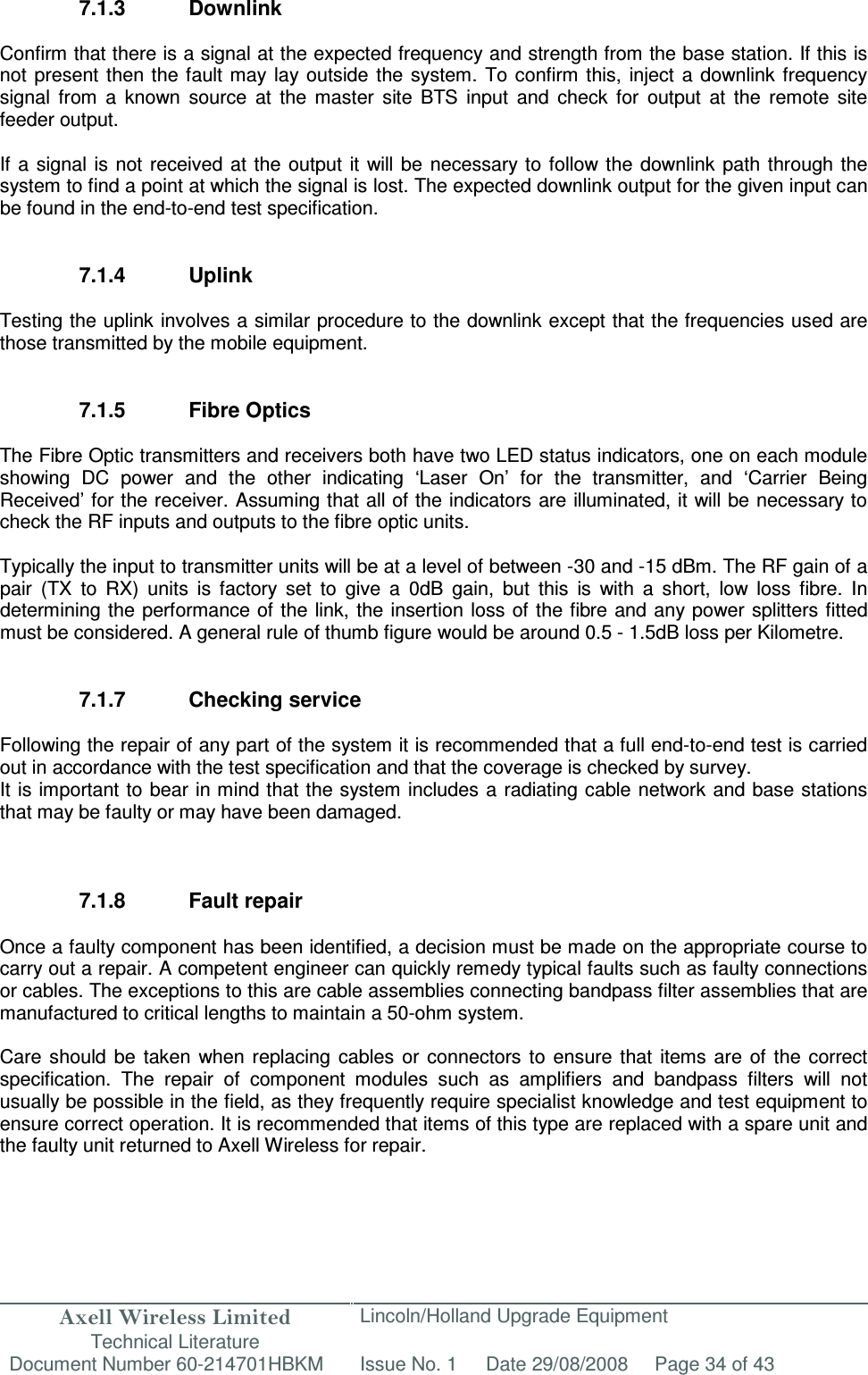 Axell Wireless Limited Technical Literature Lincoln/Holland Upgrade Equipment Document Number 60-214701HBKM Issue No. 1 Date 29/08/2008 Page 34 of 43   7.1.3  Downlink  Confirm that there is a signal at the expected frequency and strength from the base station. If this is not  present then  the fault may  lay outside  the  system.  To  confirm  this,  inject  a downlink frequency signal  from  a  known  source  at  the  master  site  BTS  input  and  check  for  output  at  the  remote  site feeder output.  If a  signal  is not received at  the output  it  will be  necessary to  follow the  downlink  path  through the system to find a point at which the signal is lost. The expected downlink output for the given input can be found in the end-to-end test specification.   7.1.4  Uplink  Testing the uplink involves a similar procedure to the downlink except that the frequencies used are those transmitted by the mobile equipment.   7.1.5  Fibre Optics  The Fibre Optic transmitters and receivers both have two LED status indicators, one on each module showing  DC  power  and  the  other  indicating  ‘Laser  On’  for  the  transmitter,  and  ‘Carrier  Being Received’ for the receiver. Assuming that all of the indicators are illuminated, it will be necessary to check the RF inputs and outputs to the fibre optic units.  Typically the input to transmitter units will be at a level of between -30 and -15 dBm. The RF gain of a pair  (TX  to  RX)  units  is  factory  set  to  give  a  0dB  gain,  but  this  is  with  a  short,  low  loss  fibre.  In determining the performance of  the link, the insertion loss of the fibre and any power splitters fitted must be considered. A general rule of thumb figure would be around 0.5 - 1.5dB loss per Kilometre.   7.1.7  Checking service  Following the repair of any part of the system it is recommended that a full end-to-end test is carried out in accordance with the test specification and that the coverage is checked by survey. It is important to bear in mind that the system includes a  radiating cable network and base stations that may be faulty or may have been damaged.    7.1.8  Fault repair  Once a faulty component has been identified, a decision must be made on the appropriate course to carry out a repair. A competent engineer can quickly remedy typical faults such as faulty connections or cables. The exceptions to this are cable assemblies connecting bandpass filter assemblies that are manufactured to critical lengths to maintain a 50-ohm system.   Care  should  be  taken  when  replacing  cables or  connectors  to  ensure that  items  are  of  the  correct specification.  The  repair  of  component  modules  such  as  amplifiers  and  bandpass  filters  will  not usually be possible in the field, as they frequently require specialist knowledge and test equipment to ensure correct operation. It is recommended that items of this type are replaced with a spare unit and the faulty unit returned to Axell Wireless for repair.  