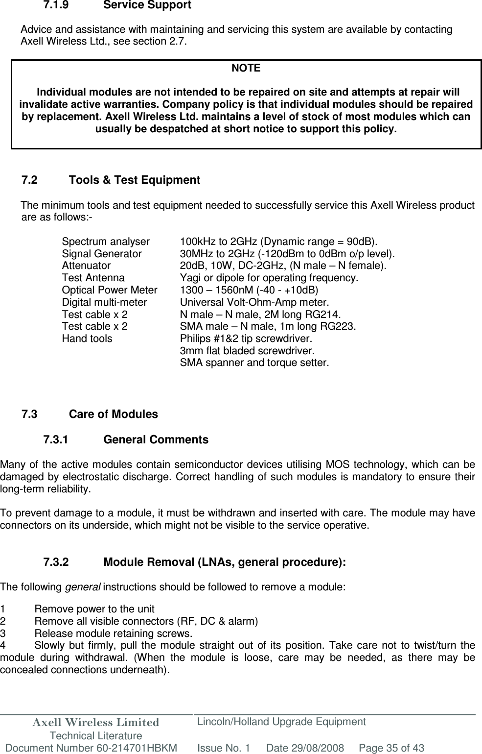 Axell Wireless Limited Technical Literature Lincoln/Holland Upgrade Equipment Document Number 60-214701HBKM Issue No. 1 Date 29/08/2008 Page 35 of 43   7.1.9  Service Support  Advice and assistance with maintaining and servicing this system are available by contacting Axell Wireless Ltd., see section 2.7.  NOTE  Individual modules are not intended to be repaired on site and attempts at repair will invalidate active warranties. Company policy is that individual modules should be repaired by replacement. Axell Wireless Ltd. maintains a level of stock of most modules which can usually be despatched at short notice to support this policy.    7.2  Tools &amp; Test Equipment  The minimum tools and test equipment needed to successfully service this Axell Wireless product are as follows:-  Spectrum analyser  100kHz to 2GHz (Dynamic range = 90dB). Signal Generator  30MHz to 2GHz (-120dBm to 0dBm o/p level). Attenuator  20dB, 10W, DC-2GHz, (N male – N female). Test Antenna  Yagi or dipole for operating frequency. Optical Power Meter  1300 – 1560nM (-40 - +10dB) Digital multi-meter  Universal Volt-Ohm-Amp meter. Test cable x 2 N male – N male, 2M long RG214. Test cable x 2  SMA male – N male, 1m long RG223. Hand tools  Philips #1&amp;2 tip screwdriver. 3mm flat bladed screwdriver. SMA spanner and torque setter.   7.3  Care of Modules  7.3.1  General Comments  Many of the active modules contain semiconductor devices utilising MOS technology, which can be damaged by electrostatic discharge. Correct handling of such modules is mandatory to ensure their long-term reliability.  To prevent damage to a module, it must be withdrawn and inserted with care. The module may have connectors on its underside, which might not be visible to the service operative.   7.3.2  Module Removal (LNAs, general procedure):  The following general instructions should be followed to remove a module:  1  Remove power to the unit 2  Remove all visible connectors (RF, DC &amp; alarm) 3  Release module retaining screws. 4  Slowly  but  firmly,  pull  the  module  straight  out  of  its  position.  Take  care  not  to  twist/turn  the module  during  withdrawal.  (When  the  module  is  loose,  care  may  be  needed,  as  there  may  be concealed connections underneath).  