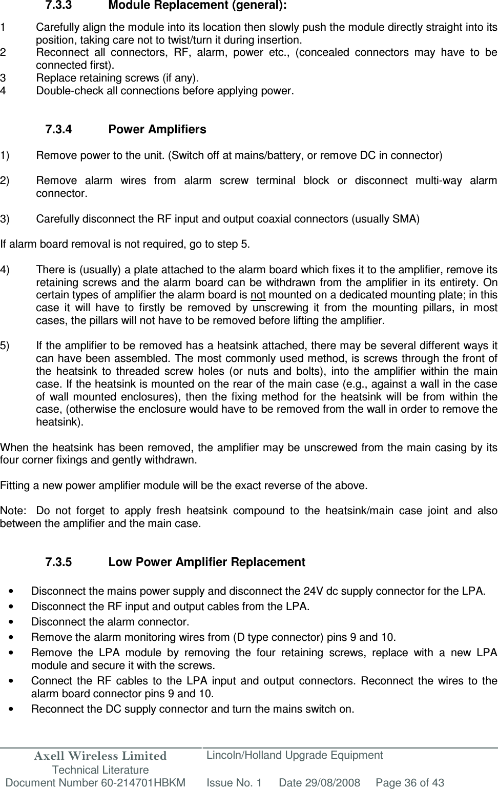 Axell Wireless Limited Technical Literature Lincoln/Holland Upgrade Equipment Document Number 60-214701HBKM Issue No. 1 Date 29/08/2008 Page 36 of 43   7.3.3  Module Replacement (general):  1  Carefully align the module into its location then slowly push the module directly straight into its position, taking care not to twist/turn it during insertion. 2  Reconnect  all  connectors,  RF,  alarm,  power  etc.,  (concealed  connectors  may  have  to  be connected first). 3  Replace retaining screws (if any). 4  Double-check all connections before applying power.   7.3.4  Power Amplifiers  1)  Remove power to the unit. (Switch off at mains/battery, or remove DC in connector)  2)  Remove  alarm  wires  from  alarm  screw  terminal  block  or  disconnect  multi-way  alarm connector.  3)  Carefully disconnect the RF input and output coaxial connectors (usually SMA)  If alarm board removal is not required, go to step 5.  4)  There is (usually) a plate attached to the alarm board which fixes it to the amplifier, remove its retaining screws and  the alarm board can be withdrawn from the amplifier  in its entirety. On certain types of amplifier the alarm board is not mounted on a dedicated mounting plate; in this case  it  will  have  to  firstly  be  removed  by  unscrewing  it  from  the  mounting  pillars,  in  most cases, the pillars will not have to be removed before lifting the amplifier.  5)  If the amplifier to be removed has a heatsink attached, there may be several different ways it can have been assembled. The most commonly used method, is screws through the front of the  heatsink  to  threaded  screw  holes  (or  nuts  and  bolts),  into  the  amplifier  within  the  main case. If the heatsink is mounted on the rear of the main case (e.g., against a wall in the case of  wall  mounted  enclosures),  then the fixing method  for  the  heatsink  will  be  from  within  the case, (otherwise the enclosure would have to be removed from the wall in order to remove the heatsink).  When the heatsink has been removed, the amplifier may be unscrewed from the main casing by its four corner fixings and gently withdrawn.  Fitting a new power amplifier module will be the exact reverse of the above.  Note:  Do  not  forget  to  apply  fresh  heatsink  compound  to  the  heatsink/main  case  joint  and  also between the amplifier and the main case.   7.3.5  Low Power Amplifier Replacement  •  Disconnect the mains power supply and disconnect the 24V dc supply connector for the LPA. •  Disconnect the RF input and output cables from the LPA. •  Disconnect the alarm connector. •  Remove the alarm monitoring wires from (D type connector) pins 9 and 10. •  Remove  the  LPA  module  by  removing  the  four  retaining  screws,  replace  with  a  new  LPA module and secure it with the screws. •  Connect  the  RF  cables  to  the  LPA input  and  output  connectors.  Reconnect  the  wires  to  the alarm board connector pins 9 and 10. •  Reconnect the DC supply connector and turn the mains switch on. 