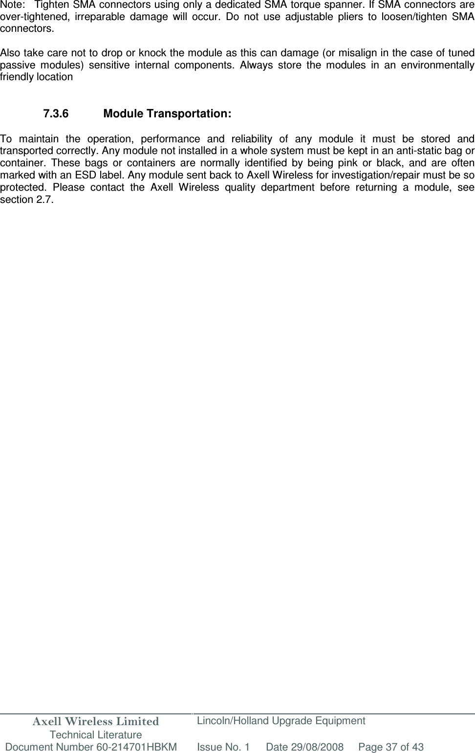 Axell Wireless Limited Technical Literature Lincoln/Holland Upgrade Equipment Document Number 60-214701HBKM Issue No. 1 Date 29/08/2008 Page 37 of 43   Note:  Tighten SMA connectors using only a dedicated SMA torque spanner. If SMA connectors are over-tightened,  irreparable  damage  will  occur.  Do  not  use  adjustable  pliers  to  loosen/tighten  SMA connectors.  Also take care not to drop or knock the module as this can damage (or misalign in the case of tuned passive  modules)  sensitive  internal  components.  Always  store  the  modules  in  an  environmentally friendly location   7.3.6  Module Transportation:  To  maintain  the  operation,  performance  and  reliability  of  any  module  it  must  be  stored  and transported correctly. Any module not installed in a whole system must be kept in an anti-static bag or container.  These  bags  or  containers  are  normally  identified  by  being  pink  or  black,  and  are  often marked with an ESD label. Any module sent back to Axell Wireless for investigation/repair must be so protected.  Please  contact  the  Axell  Wireless  quality  department  before  returning  a  module,  see section 2.7.                 