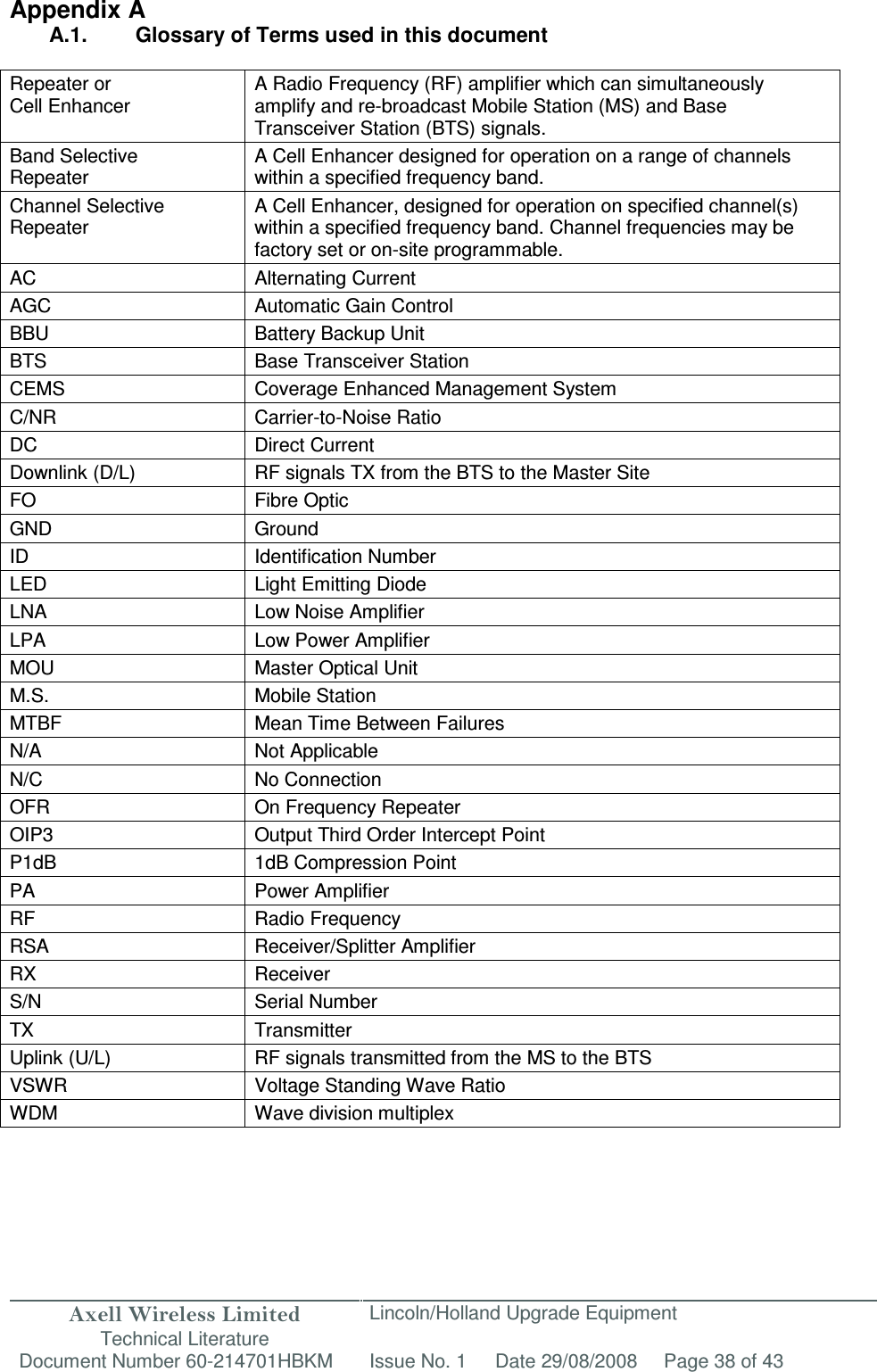 Axell Wireless Limited Technical Literature Lincoln/Holland Upgrade Equipment Document Number 60-214701HBKM Issue No. 1 Date 29/08/2008 Page 38 of 43   Appendix A A.1.  Glossary of Terms used in this document  Repeater or Cell Enhancer A Radio Frequency (RF) amplifier which can simultaneously amplify and re-broadcast Mobile Station (MS) and Base Transceiver Station (BTS) signals. Band Selective  Repeater A Cell Enhancer designed for operation on a range of channels within a specified frequency band. Channel Selective Repeater A Cell Enhancer, designed for operation on specified channel(s) within a specified frequency band. Channel frequencies may be factory set or on-site programmable. AC Alternating Current AGC Automatic Gain Control BBU Battery Backup Unit BTS Base Transceiver Station CEMS  Coverage Enhanced Management System C/NR  Carrier-to-Noise Ratio DC  Direct Current Downlink (D/L)  RF signals TX from the BTS to the Master Site FO  Fibre Optic GND  Ground ID  Identification Number LED  Light Emitting Diode LNA  Low Noise Amplifier LPA  Low Power Amplifier MOU  Master Optical Unit M.S.  Mobile Station MTBF  Mean Time Between Failures N/A  Not Applicable N/C  No Connection OFR  On Frequency Repeater OIP3  Output Third Order Intercept Point P1dB  1dB Compression Point PA  Power Amplifier RF  Radio Frequency RSA  Receiver/Splitter Amplifier RX  Receiver S/N  Serial Number TX  Transmitter Uplink (U/L)  RF signals transmitted from the MS to the BTS VSWR  Voltage Standing Wave Ratio WDM  Wave division multiplex  