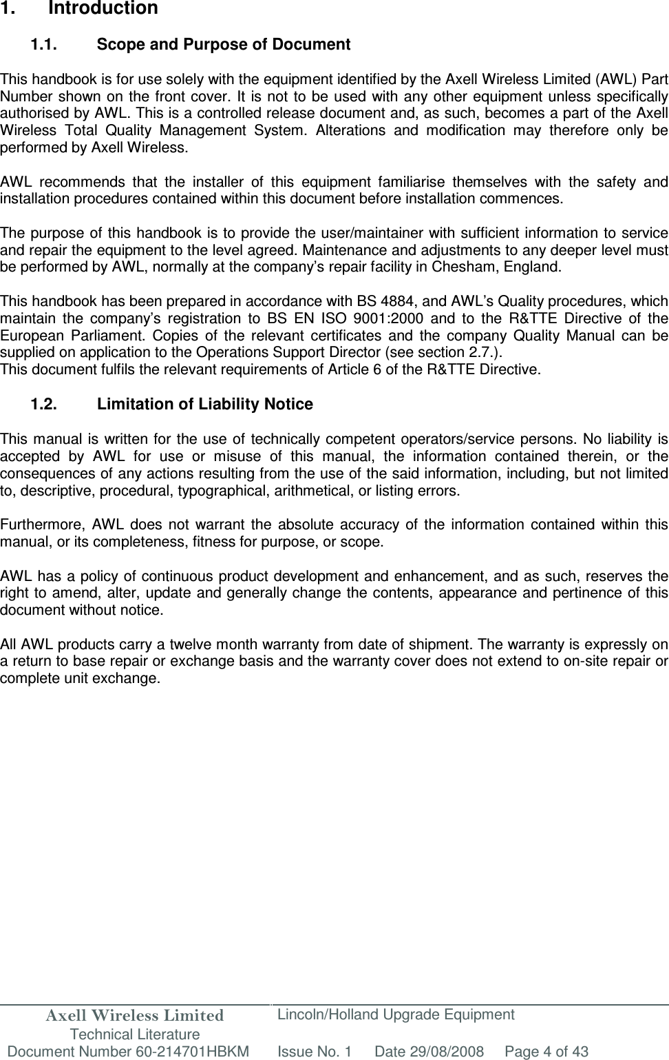 Axell Wireless Limited Technical Literature Lincoln/Holland Upgrade Equipment Document Number 60-214701HBKM Issue No. 1 Date 29/08/2008 Page 4 of 43   1.  Introduction  1.1.  Scope and Purpose of Document  This handbook is for use solely with the equipment identified by the Axell Wireless Limited (AWL) Part Number shown on the front cover. It is not to be used with any other equipment unless specifically authorised by AWL. This is a controlled release document and, as such, becomes a part of the Axell Wireless  Total  Quality  Management  System.  Alterations  and  modification  may  therefore  only  be performed by Axell Wireless.  AWL  recommends  that  the  installer  of  this  equipment  familiarise  themselves  with  the  safety  and installation procedures contained within this document before installation commences.  The purpose of this handbook is to provide the user/maintainer with sufficient information to service and repair the equipment to the level agreed. Maintenance and adjustments to any deeper level must be performed by AWL, normally at the company’s repair facility in Chesham, England.  This handbook has been prepared in accordance with BS 4884, and AWL’s Quality procedures, which maintain  the  company’s  registration  to  BS  EN  ISO  9001:2000  and  to  the  R&amp;TTE  Directive  of  the European  Parliament.  Copies  of  the  relevant  certificates  and  the  company  Quality  Manual  can  be supplied on application to the Operations Support Director (see section 2.7.). This document fulfils the relevant requirements of Article 6 of the R&amp;TTE Directive.  1.2.  Limitation of Liability Notice  This manual is written for the use of technically competent operators/service persons. No liability  is accepted  by  AWL  for  use  or  misuse  of  this  manual,  the  information  contained  therein,  or  the consequences of any actions resulting from the use of the said information, including, but not limited to, descriptive, procedural, typographical, arithmetical, or listing errors.  Furthermore,  AWL  does  not  warrant  the  absolute  accuracy  of  the  information  contained  within  this manual, or its completeness, fitness for purpose, or scope.  AWL has a policy of continuous product development and enhancement, and as such, reserves the right to amend, alter, update and generally change the contents, appearance and pertinence of this document without notice.  All AWL products carry a twelve month warranty from date of shipment. The warranty is expressly on a return to base repair or exchange basis and the warranty cover does not extend to on-site repair or complete unit exchange.  