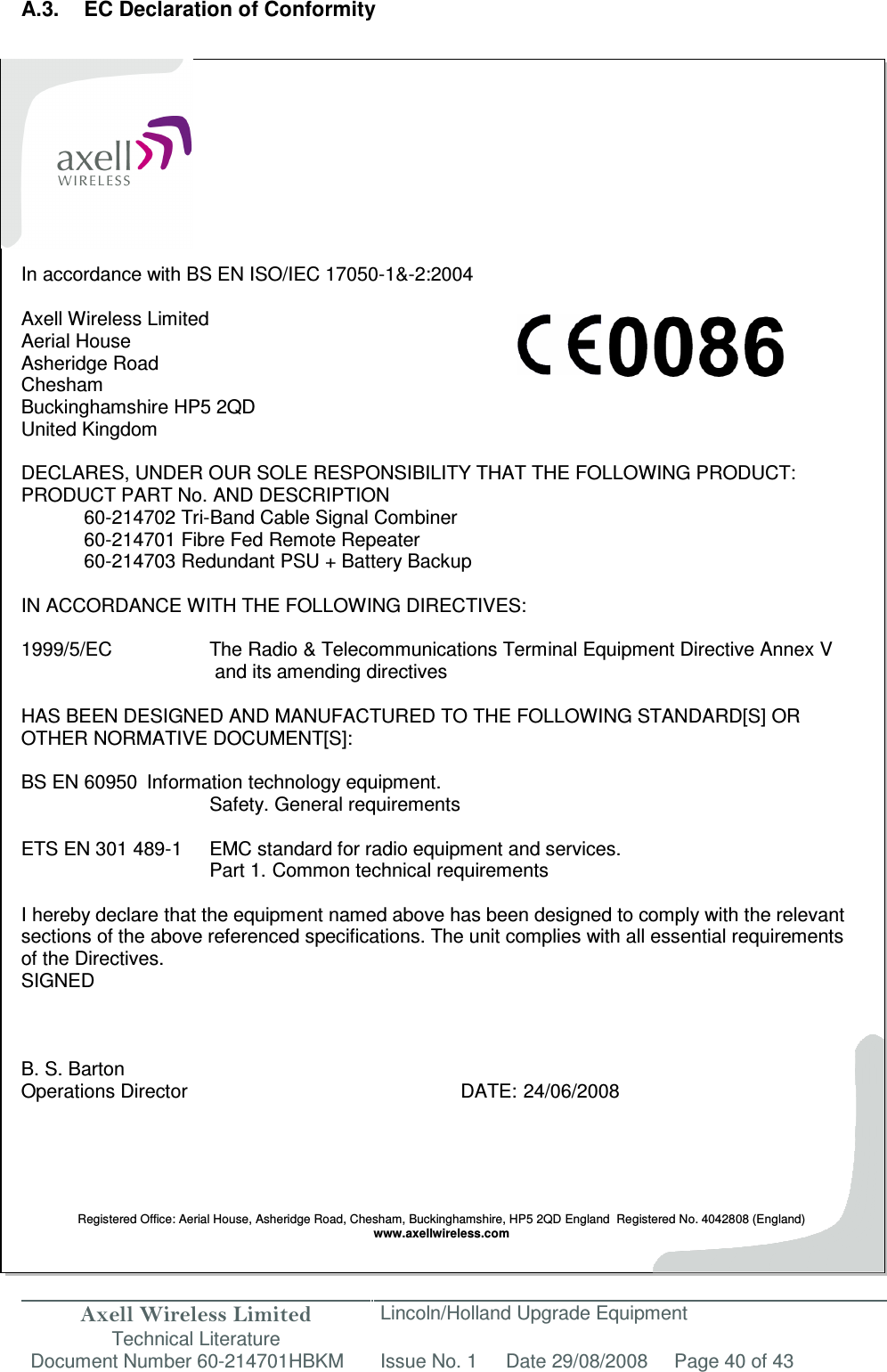 Axell Wireless Limited Technical Literature Lincoln/Holland Upgrade Equipment Document Number 60-214701HBKM Issue No. 1 Date 29/08/2008 Page 40 of 43   A.3.  EC Declaration of Conformity            In accordance with BS EN ISO/IEC 17050-1&amp;-2:2004  Axell Wireless Limited Aerial House Asheridge Road Chesham Buckinghamshire HP5 2QD United Kingdom  DECLARES, UNDER OUR SOLE RESPONSIBILITY THAT THE FOLLOWING PRODUCT: PRODUCT PART No. AND DESCRIPTION 60-214702 Tri-Band Cable Signal Combiner 60-214701 Fibre Fed Remote Repeater 60-214703 Redundant PSU + Battery Backup  IN ACCORDANCE WITH THE FOLLOWING DIRECTIVES:  1999/5/EC    The Radio &amp; Telecommunications Terminal Equipment Directive Annex V        and its amending directives  HAS BEEN DESIGNED AND MANUFACTURED TO THE FOLLOWING STANDARD[S] OR OTHER NORMATIVE DOCUMENT[S]:  BS EN 60950  Information technology equipment.        Safety. General requirements   ETS EN 301 489-1  EMC standard for radio equipment and services.        Part 1.  Common technical requirements  I hereby declare that the equipment named above has been designed to comply with the relevant sections of the above referenced specifications. The unit complies with all essential requirements of the Directives. SIGNED    B. S. Barton Operations Director          DATE: 24/06/2008      Registered Office: Aerial House, Asheridge Road, Chesham, Buckinghamshire, HP5 2QD England  Registered No. 4042808 (England) www.axellwireless.com    