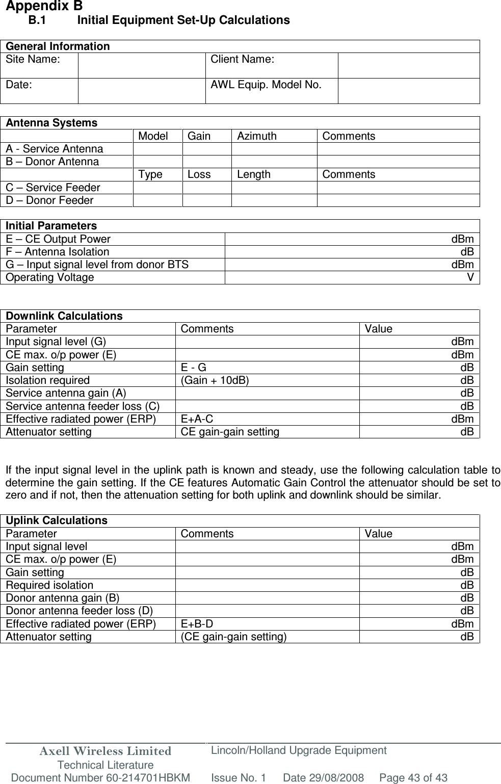 Axell Wireless Limited Technical Literature Lincoln/Holland Upgrade Equipment Document Number 60-214701HBKM Issue No. 1 Date 29/08/2008 Page 43 of 43   Appendix B B.1   Initial Equipment Set-Up Calculations  General Information Site Name:    Client Name:   Date:    AWL Equip. Model No.    Antenna Systems   Model  Gain  Azimuth  Comments A - Service Antenna     B – Donor Antenna           Type  Loss  Length  Comments C – Service Feeder         D – Donor Feeder          Initial Parameters E – CE Output Power  dBm F – Antenna Isolation  dB G – Input signal level from donor BTS  dBm Operating Voltage  V   Downlink Calculations Parameter Comments Value Input signal level (G)    dBm CE max. o/p power (E)  dBm Gain setting  E - G  dB Isolation required (Gain + 10dB) dB Service antenna gain (A)    dB Service antenna feeder loss (C)    dB Effective radiated power (ERP)  E+A-C  dBm Attenuator setting  CE gain-gain setting  dB   If the input signal level in the uplink path is known and steady, use the following calculation table to determine the gain setting. If the CE features Automatic Gain Control the attenuator should be set to zero and if not, then the attenuation setting for both uplink and downlink should be similar.  Uplink Calculations Parameter  Comments  Value Input signal level    dBm CE max. o/p power (E)    dBm Gain setting  dB Required isolation    dB Donor antenna gain (B)  dB Donor antenna feeder loss (D)    dB Effective radiated power (ERP)  E+B-D  dBm Attenuator setting  (CE gain-gain setting)  dB       