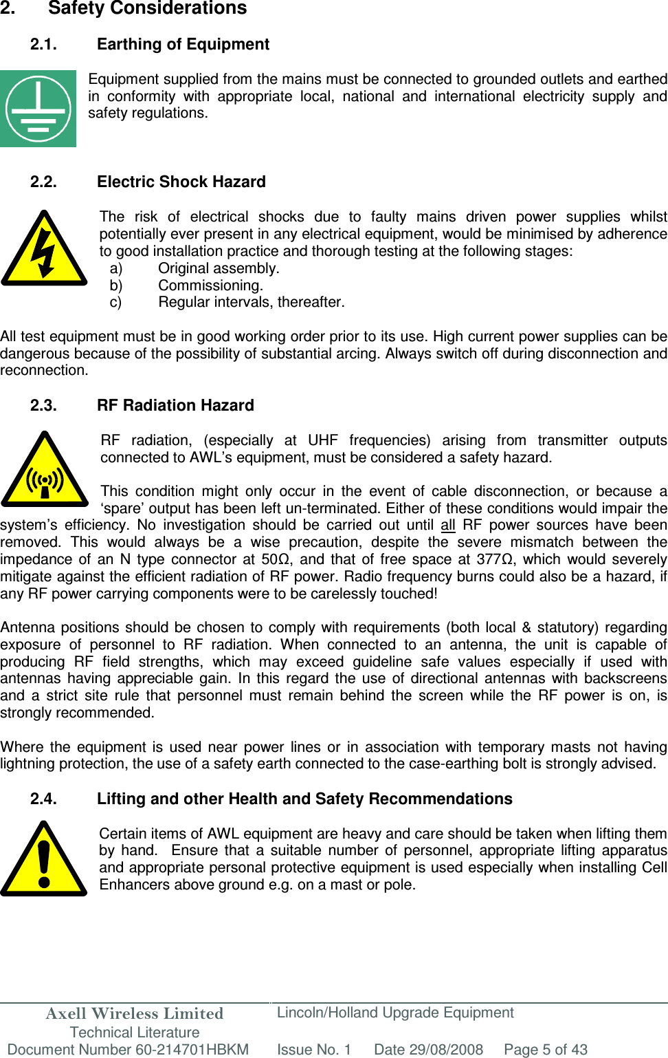 Axell Wireless Limited Technical Literature Lincoln/Holland Upgrade Equipment Document Number 60-214701HBKM Issue No. 1 Date 29/08/2008 Page 5 of 43   2.  Safety Considerations  2.1.  Earthing of Equipment  Equipment supplied from the mains must be connected to grounded outlets and earthed in  conformity  with  appropriate  local,  national  and  international  electricity  supply  and safety regulations.    2.2.  Electric Shock Hazard  The  risk  of  electrical  shocks  due  to  faulty  mains  driven  power  supplies  whilst potentially ever present in any electrical equipment, would be minimised by adherence to good installation practice and thorough testing at the following stages:     All test equipment must be in good working order prior to its use. High current power supplies can be dangerous because of the possibility of substantial arcing. Always switch off during disconnection and reconnection.  2.3.  RF Radiation Hazard  RF  radiation,  (especially  at  UHF  frequencies)  arising  from  transmitter  outputs connected to AWL’s equipment, must be considered a safety hazard.  This  condition  might  only  occur  in  the  event  of  cable  disconnection,  or  because  a ‘spare’ output has been left un-terminated. Either of these conditions would impair the system’s  efficiency.  No  investigation  should  be  carried  out  until  all  RF  power  sources  have  been removed.  This  would  always  be  a  wise  precaution,  despite  the  severe  mismatch  between  the impedance  of  an  N  type  connector  at  50Ω,  and  that  of  free  space  at  377Ω,  which  would  severely mitigate against the efficient radiation of RF power. Radio frequency burns could also be a hazard, if any RF power carrying components were to be carelessly touched!  Antenna positions should  be  chosen to comply with requirements  (both  local  &amp; statutory) regarding exposure  of  personnel  to  RF  radiation.  When  connected  to  an  antenna,  the  unit  is  capable  of producing  RF  field  strengths,  which  may  exceed  guideline  safe  values  especially  if  used  with antennas  having  appreciable  gain.  In  this  regard  the  use  of  directional  antennas  with  backscreens and  a  strict  site  rule  that  personnel  must  remain  behind  the  screen  while  the  RF  power  is  on,  is strongly recommended.  Where  the  equipment  is  used  near  power  lines  or  in  association  with  temporary  masts  not  having lightning protection, the use of a safety earth connected to the case-earthing bolt is strongly advised.  2.4.  Lifting and other Health and Safety Recommendations  Certain items of AWL equipment are heavy and care should be taken when lifting them by  hand.    Ensure  that  a  suitable  number  of  personnel,  appropriate  lifting  apparatus and appropriate personal protective equipment is used especially when installing Cell Enhancers above ground e.g. on a mast or pole.   a)  Original assembly. b)  Commissioning. c)  Regular intervals, thereafter. 