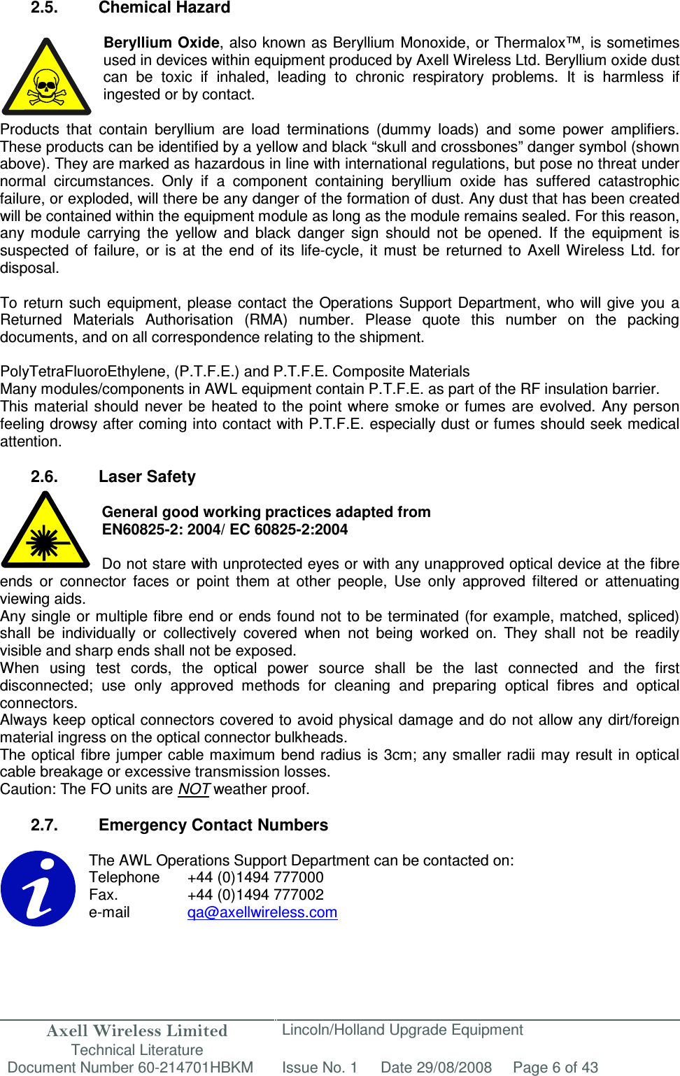 Axell Wireless Limited Technical Literature Lincoln/Holland Upgrade Equipment Document Number 60-214701HBKM Issue No. 1 Date 29/08/2008 Page 6 of 43   2.5.  Chemical Hazard  Beryllium Oxide, also known as Beryllium Monoxide, or Thermalox™, is sometimes used in devices within equipment produced by Axell Wireless Ltd. Beryllium oxide dust can  be  toxic  if  inhaled,  leading  to  chronic  respiratory  problems.  It  is  harmless  if ingested or by contact.  Products  that  contain  beryllium  are  load  terminations  (dummy  loads)  and  some  power  amplifiers. These products can be identified by a yellow and black “skull and crossbones” danger symbol (shown above). They are marked as hazardous in line with international regulations, but pose no threat under normal  circumstances.  Only  if  a  component  containing  beryllium  oxide  has  suffered  catastrophic failure, or exploded, will there be any danger of the formation of dust. Any dust that has been created will be contained within the equipment module as long as the module remains sealed. For this reason, any  module  carrying  the  yellow  and  black  danger  sign  should  not  be  opened.  If  the  equipment  is suspected  of  failure,  or  is  at  the  end  of  its  life-cycle,  it  must  be  returned  to  Axell  Wireless  Ltd.  for disposal.  To return  such equipment,  please  contact the  Operations  Support  Department,  who  will give  you a Returned  Materials  Authorisation  (RMA)  number.  Please  quote  this  number  on  the  packing documents, and on all correspondence relating to the shipment.  PolyTetraFluoroEthylene, (P.T.F.E.) and P.T.F.E. Composite Materials Many modules/components in AWL equipment contain P.T.F.E. as part of the RF insulation barrier. This material  should never  be  heated  to  the point  where smoke or  fumes  are  evolved.  Any  person feeling drowsy after coming into contact with P.T.F.E. especially dust or fumes should seek medical attention.  2.6.  Laser Safety  General good working practices adapted from EN60825-2: 2004/ EC 60825-2:2004  Do not stare with unprotected eyes or with any unapproved optical device at the fibre ends  or  connector  faces  or  point  them  at  other  people,  Use  only  approved  filtered  or  attenuating viewing aids. Any single or multiple fibre end or ends found not to be terminated (for example, matched, spliced) shall  be  individually  or  collectively  covered  when  not  being  worked  on.  They  shall  not  be  readily visible and sharp ends shall not be exposed. When  using  test  cords,  the  optical  power  source  shall  be  the  last  connected  and  the  first disconnected;  use  only  approved  methods  for  cleaning  and  preparing  optical  fibres  and  optical connectors. Always keep optical connectors covered to avoid physical damage and do not allow any dirt/foreign material ingress on the optical connector bulkheads. The optical fibre jumper cable maximum bend radius is 3cm; any smaller radii may result in optical cable breakage or excessive transmission losses. Caution: The FO units are NOT weather proof.  2.7.  Emergency Contact Numbers  The AWL Operations Support Department can be contacted on: Telephone   +44 (0)1494 777000 Fax.    +44 (0)1494 777002 e-mail    qa@axellwireless.com    