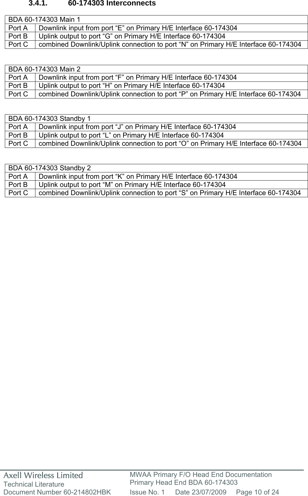 Axell Wireless Limited Technical Literature MWAA Primary F/O Head End Documentation Primary Head End BDA 60-174303 Document Number 60-214802HBK  Issue No. 1  Date 23/07/2009  Page 10 of 24   3.4.1. 60-174303 Interconnects  BDA 60-174303 Main 1 Port A  Downlink input from port “E” on Primary H/E Interface 60-174304 Port B  Uplink output to port “G” on Primary H/E Interface 60-174304 Port C  combined Downlink/Uplink connection to port “N” on Primary H/E Interface 60-174304   BDA 60-174303 Main 2 Port A  Downlink input from port “F” on Primary H/E Interface 60-174304 Port B  Uplink output to port “H” on Primary H/E Interface 60-174304 Port C  combined Downlink/Uplink connection to port “P” on Primary H/E Interface 60-174304   BDA 60-174303 Standby 1 Port A  Downlink input from port “J” on Primary H/E Interface 60-174304 Port B  Uplink output to port “L” on Primary H/E Interface 60-174304 Port C  combined Downlink/Uplink connection to port “O” on Primary H/E Interface 60-174304   BDA 60-174303 Standby 2 Port A  Downlink input from port “K” on Primary H/E Interface 60-174304 Port B  Uplink output to port “M” on Primary H/E Interface 60-174304 Port C  combined Downlink/Uplink connection to port “S” on Primary H/E Interface 60-174304    