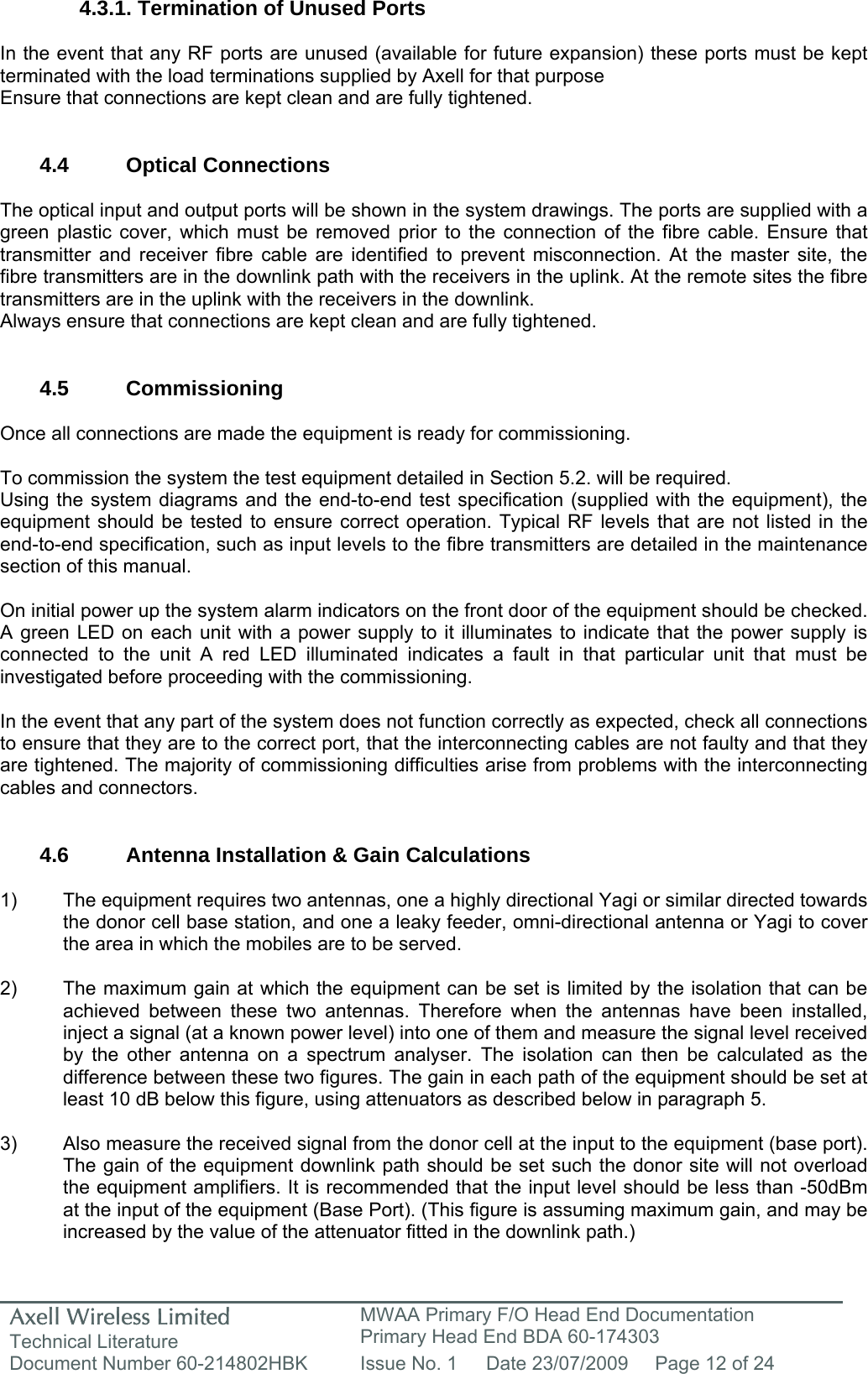 Axell Wireless Limited Technical Literature MWAA Primary F/O Head End Documentation Primary Head End BDA 60-174303 Document Number 60-214802HBK  Issue No. 1  Date 23/07/2009  Page 12 of 24   4.3.1. Termination of Unused Ports  In the event that any RF ports are unused (available for future expansion) these ports must be kept terminated with the load terminations supplied by Axell for that purpose Ensure that connections are kept clean and are fully tightened.   4.4 Optical Connections  The optical input and output ports will be shown in the system drawings. The ports are supplied with a green plastic cover, which must be removed prior to the connection of the fibre cable. Ensure that transmitter and receiver fibre cable are identified to prevent misconnection. At the master site, the fibre transmitters are in the downlink path with the receivers in the uplink. At the remote sites the fibre transmitters are in the uplink with the receivers in the downlink.  Always ensure that connections are kept clean and are fully tightened.   4.5 Commissioning  Once all connections are made the equipment is ready for commissioning.  To commission the system the test equipment detailed in Section 5.2. will be required. Using the system diagrams and the end-to-end test specification (supplied with the equipment), the equipment should be tested to ensure correct operation. Typical RF levels that are not listed in the end-to-end specification, such as input levels to the fibre transmitters are detailed in the maintenance section of this manual.  On initial power up the system alarm indicators on the front door of the equipment should be checked. A green LED on each unit with a power supply to it illuminates to indicate that the power supply is connected to the unit A red LED illuminated indicates a fault in that particular unit that must be investigated before proceeding with the commissioning.   In the event that any part of the system does not function correctly as expected, check all connections to ensure that they are to the correct port, that the interconnecting cables are not faulty and that they are tightened. The majority of commissioning difficulties arise from problems with the interconnecting cables and connectors.   4.6  Antenna Installation &amp; Gain Calculations   1)  The equipment requires two antennas, one a highly directional Yagi or similar directed towards the donor cell base station, and one a leaky feeder, omni-directional antenna or Yagi to cover the area in which the mobiles are to be served.  2)  The maximum gain at which the equipment can be set is limited by the isolation that can be achieved between these two antennas. Therefore when the antennas have been installed, inject a signal (at a known power level) into one of them and measure the signal level received by the other antenna on a spectrum analyser. The isolation can then be calculated as the difference between these two figures. The gain in each path of the equipment should be set at least 10 dB below this figure, using attenuators as described below in paragraph 5.   3)  Also measure the received signal from the donor cell at the input to the equipment (base port). The gain of the equipment downlink path should be set such the donor site will not overload the equipment amplifiers. It is recommended that the input level should be less than -50dBm at the input of the equipment (Base Port). (This figure is assuming maximum gain, and may be increased by the value of the attenuator fitted in the downlink path.) 