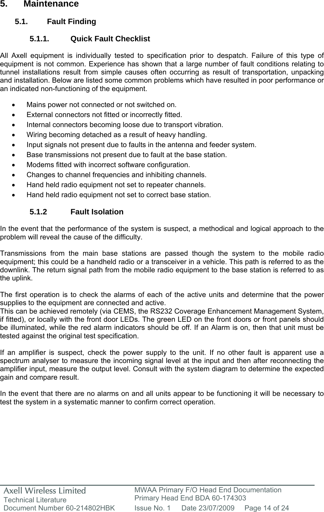 Axell Wireless Limited Technical Literature MWAA Primary F/O Head End Documentation Primary Head End BDA 60-174303 Document Number 60-214802HBK  Issue No. 1  Date 23/07/2009  Page 14 of 24   5. Maintenance  5.1. Fault Finding  5.1.1.  Quick Fault Checklist  All Axell equipment is individually tested to specification prior to despatch. Failure of this type of equipment is not common. Experience has shown that a large number of fault conditions relating to tunnel installations result from simple causes often occurring as result of transportation, unpacking and installation. Below are listed some common problems which have resulted in poor performance or an indicated non-functioning of the equipment.  •  Mains power not connected or not switched on. •  External connectors not fitted or incorrectly fitted. •  Internal connectors becoming loose due to transport vibration. •  Wiring becoming detached as a result of heavy handling. •  Input signals not present due to faults in the antenna and feeder system. •  Base transmissions not present due to fault at the base station. •  Modems fitted with incorrect software configuration. •  Changes to channel frequencies and inhibiting channels. •  Hand held radio equipment not set to repeater channels. •  Hand held radio equipment not set to correct base station.  5.1.2 Fault Isolation  In the event that the performance of the system is suspect, a methodical and logical approach to the problem will reveal the cause of the difficulty.  Transmissions from the main base stations are passed though the system to the mobile radio equipment; this could be a handheld radio or a transceiver in a vehicle. This path is referred to as the downlink. The return signal path from the mobile radio equipment to the base station is referred to as the uplink.  The first operation is to check the alarms of each of the active units and determine that the power supplies to the equipment are connected and active. This can be achieved remotely (via CEMS, the RS232 Coverage Enhancement Management System, if fitted), or locally with the front door LEDs. The green LED on the front doors or front panels should be illuminated, while the red alarm indicators should be off. If an Alarm is on, then that unit must be tested against the original test specification.  If an amplifier is suspect, check the power supply to the unit. If no other fault is apparent use a spectrum analyser to measure the incoming signal level at the input and then after reconnecting the amplifier input, measure the output level. Consult with the system diagram to determine the expected gain and compare result.  In the event that there are no alarms on and all units appear to be functioning it will be necessary to test the system in a systematic manner to confirm correct operation.   