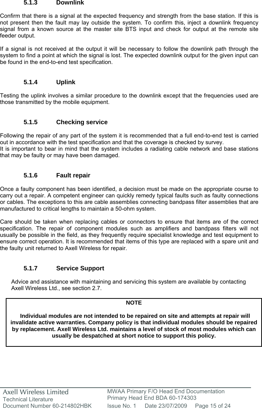 Axell Wireless Limited Technical Literature MWAA Primary F/O Head End Documentation Primary Head End BDA 60-174303 Document Number 60-214802HBK  Issue No. 1  Date 23/07/2009  Page 15 of 24   5.1.3 Downlink  Confirm that there is a signal at the expected frequency and strength from the base station. If this is not present then the fault may lay outside the system. To confirm this, inject a downlink frequency signal from a known source at the master site BTS input and check for output at the remote site feeder output.  If a signal is not received at the output it will be necessary to follow the downlink path through the system to find a point at which the signal is lost. The expected downlink output for the given input can be found in the end-to-end test specification.   5.1.4 Uplink  Testing the uplink involves a similar procedure to the downlink except that the frequencies used are those transmitted by the mobile equipment.   5.1.5 Checking service  Following the repair of any part of the system it is recommended that a full end-to-end test is carried out in accordance with the test specification and that the coverage is checked by survey. It is important to bear in mind that the system includes a radiating cable network and base stations that may be faulty or may have been damaged.   5.1.6 Fault repair  Once a faulty component has been identified, a decision must be made on the appropriate course to carry out a repair. A competent engineer can quickly remedy typical faults such as faulty connections or cables. The exceptions to this are cable assemblies connecting bandpass filter assemblies that are manufactured to critical lengths to maintain a 50-ohm system.   Care should be taken when replacing cables or connectors to ensure that items are of the correct specification. The repair of component modules such as amplifiers and bandpass filters will not usually be possible in the field, as they frequently require specialist knowledge and test equipment to ensure correct operation. It is recommended that items of this type are replaced with a spare unit and the faulty unit returned to Axell Wireless for repair.   5.1.7 Service Support  Advice and assistance with maintaining and servicing this system are available by contacting Axell Wireless Ltd., see section 2.7.  NOTE  Individual modules are not intended to be repaired on site and attempts at repair will invalidate active warranties. Company policy is that individual modules should be repaired by replacement. Axell Wireless Ltd. maintains a level of stock of most modules which can usually be despatched at short notice to support this policy.   