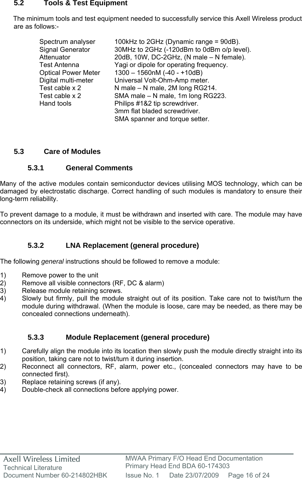 Axell Wireless Limited Technical Literature MWAA Primary F/O Head End Documentation Primary Head End BDA 60-174303 Document Number 60-214802HBK  Issue No. 1  Date 23/07/2009  Page 16 of 24   5.2  Tools &amp; Test Equipment  The minimum tools and test equipment needed to successfully service this Axell Wireless product are as follows:-  Spectrum analyser  100kHz to 2GHz (Dynamic range = 90dB). Signal Generator  30MHz to 2GHz (-120dBm to 0dBm o/p level). Attenuator  20dB, 10W, DC-2GHz, (N male – N female). Test Antenna  Yagi or dipole for operating frequency. Optical Power Meter  1300 – 1560nM (-40 - +10dB) Digital multi-meter  Universal Volt-Ohm-Amp meter. Test cable x 2  N male – N male, 2M long RG214. Test cable x 2  SMA male – N male, 1m long RG223. Hand tools  Philips #1&amp;2 tip screwdriver. 3mm flat bladed screwdriver. SMA spanner and torque setter.   5.3  Care of Modules  5.3.1 General Comments  Many of the active modules contain semiconductor devices utilising MOS technology, which can be damaged by electrostatic discharge. Correct handling of such modules is mandatory to ensure their long-term reliability.  To prevent damage to a module, it must be withdrawn and inserted with care. The module may have connectors on its underside, which might not be visible to the service operative.   5.3.2  LNA Replacement (general procedure)  The following general instructions should be followed to remove a module:  1)  Remove power to the unit 2)  Remove all visible connectors (RF, DC &amp; alarm) 3)  Release module retaining screws. 4)  Slowly but firmly, pull the module straight out of its position. Take care not to twist/turn the   module during withdrawal. (When the module is loose, care may be needed, as there may be   concealed connections underneath).   5.3.3 Module Replacement (general procedure)  1)  Carefully align the module into its location then slowly push the module directly straight into its position, taking care not to twist/turn it during insertion. 2)  Reconnect all connectors, RF, alarm, power etc., (concealed connectors may have to be connected first). 3)  Replace retaining screws (if any). 4)  Double-check all connections before applying power. 