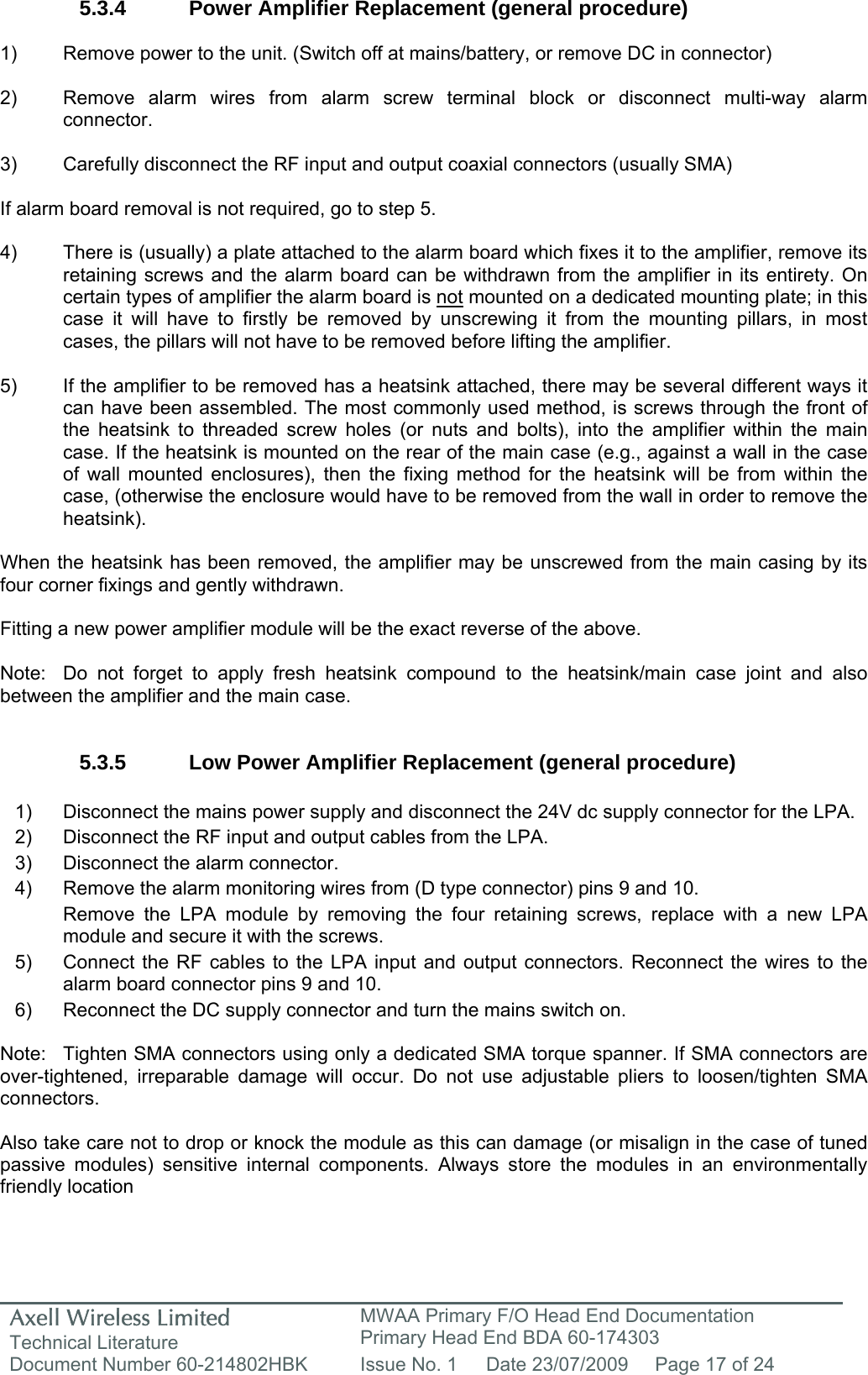 Axell Wireless Limited Technical Literature MWAA Primary F/O Head End Documentation Primary Head End BDA 60-174303 Document Number 60-214802HBK  Issue No. 1  Date 23/07/2009  Page 17 of 24   5.3.4  Power Amplifier Replacement (general procedure)  1)  Remove power to the unit. (Switch off at mains/battery, or remove DC in connector)  2)  Remove alarm wires from alarm screw terminal block or disconnect multi-way alarm connector.  3)  Carefully disconnect the RF input and output coaxial connectors (usually SMA)  If alarm board removal is not required, go to step 5.  4)  There is (usually) a plate attached to the alarm board which fixes it to the amplifier, remove its retaining screws and the alarm board can be withdrawn from the amplifier in its entirety. On certain types of amplifier the alarm board is not mounted on a dedicated mounting plate; in this case it will have to firstly be removed by unscrewing it from the mounting pillars, in most cases, the pillars will not have to be removed before lifting the amplifier.  5)  If the amplifier to be removed has a heatsink attached, there may be several different ways it can have been assembled. The most commonly used method, is screws through the front of the heatsink to threaded screw holes (or nuts and bolts), into the amplifier within the main case. If the heatsink is mounted on the rear of the main case (e.g., against a wall in the case of wall mounted enclosures), then the fixing method for the heatsink will be from within the case, (otherwise the enclosure would have to be removed from the wall in order to remove the heatsink).  When the heatsink has been removed, the amplifier may be unscrewed from the main casing by its four corner fixings and gently withdrawn.  Fitting a new power amplifier module will be the exact reverse of the above.  Note:  Do not forget to apply fresh heatsink compound to the heatsink/main case joint and also between the amplifier and the main case.   5.3.5  Low Power Amplifier Replacement (general procedure)  1)  Disconnect the mains power supply and disconnect the 24V dc supply connector for the LPA. 2)  Disconnect the RF input and output cables from the LPA. 3)  Disconnect the alarm connector. 4)  Remove the alarm monitoring wires from (D type connector) pins 9 and 10. Remove the LPA module by removing the four retaining screws, replace with a new LPA module and secure it with the screws. 5)  Connect the RF cables to the LPA input and output connectors. Reconnect the wires to the alarm board connector pins 9 and 10. 6)  Reconnect the DC supply connector and turn the mains switch on.  Note:  Tighten SMA connectors using only a dedicated SMA torque spanner. If SMA connectors are over-tightened, irreparable damage will occur. Do not use adjustable pliers to loosen/tighten SMA connectors.  Also take care not to drop or knock the module as this can damage (or misalign in the case of tuned passive modules) sensitive internal components. Always store the modules in an environmentally friendly location 