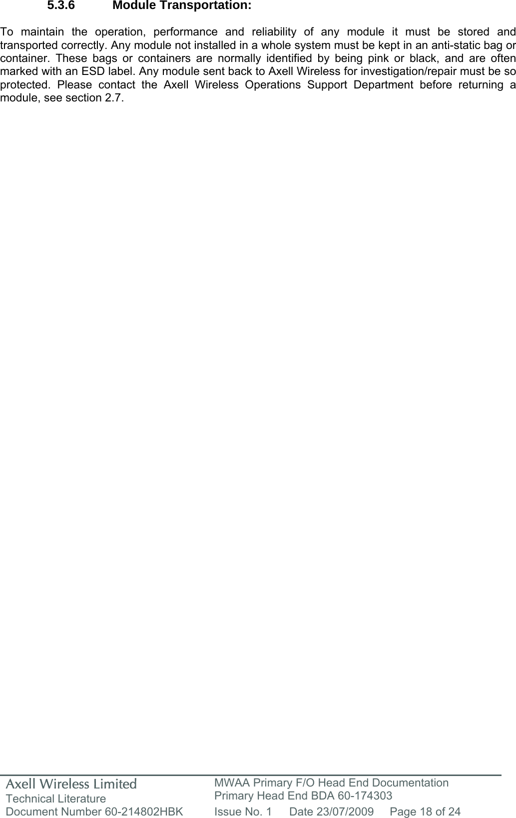 Axell Wireless Limited Technical Literature MWAA Primary F/O Head End Documentation Primary Head End BDA 60-174303 Document Number 60-214802HBK  Issue No. 1  Date 23/07/2009  Page 18 of 24   5.3.6 Module Transportation:  To maintain the operation, performance and reliability of any module it must be stored and transported correctly. Any module not installed in a whole system must be kept in an anti-static bag or container. These bags or containers are normally identified by being pink or black, and are often marked with an ESD label. Any module sent back to Axell Wireless for investigation/repair must be so protected. Please contact the Axell Wireless Operations Support Department before returning a module, see section 2.7.        